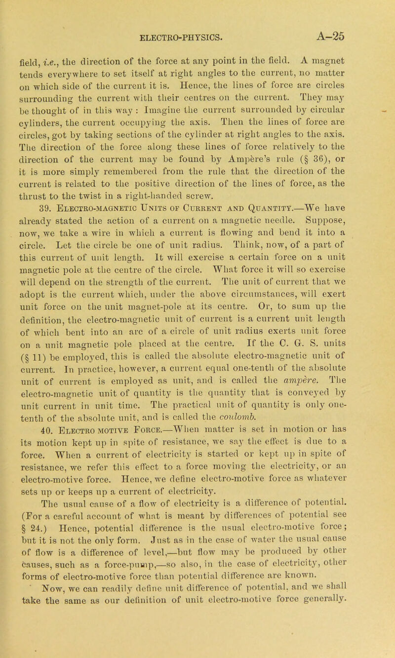 field, i.e., the direction of the force at any point in the field. A magnet tends everywhere to set itself at right angles to the current, no matter on which side of the current it is. Hence, the lines of force are circles surrounding the current with their centres on the current. They may be thought of in this way : Imagine the current surrounded by circular cylinders, the current occupying the axis. Then the lines of force are circles, got by taking sections of the cylinder at right angles to the axis. The direction of the force along these lines of force relatively to the direction of the current may be found by Ampere’s rule (§ 36), or it is more simply remembered from the rule that the direction of the current is related to the positive direction of the lines of force, as the thrust to the twist in a right-handed screw. 39. Electro-magnetic Units of Current and Quantity.—We have already stated the action of a current on a magnetic needle. Suppose, now, we take a wire in which a current is flowing and bend it into a circle. Let the circle be one of unit x’adius. Think, now, of a part of this current of unit length. It will exercise a certain force on a unit magnetic pole at the centre of the circle. What force it will so exercise will depend on the strength of the current. The unit of current that we adopt is the current which, under the above circumstances, will exert unit force on the unit magnet-pole at its centre. Or, to sum up the definition, the electro-magnetic unit of current is a current unit length of which bent into an arc of a circle of unit radius exerts unit force on a unit magnetic pole placed at the centre. If the C. G. S. units (§ 11) be employed, this is called the absolute electro-magnetic unit of current. In practice, however, a current equal one-tenth of the absolute unit of current is employed as unit, and is called the ampere. The electro-magnetic unit of quantity is the quantity that is conveyed by unit current in unit time. The practical unit of quantity is only one- tenth of the absolute unit, and is called the coulomb. 40. Electro motive Force.—When matter is set in motion or has its motion kept up in spite of resistance, we say the effect is due to a force. When a current of electricity is started or kept up in spite of resistance, we refer this effect to a force moving the electricity, or an electro-motive force. Hence, we define electro-moth'e force as whatever sets up or keeps up a current of electricity. The usual cause of a flow of electricity is a difference of potential. (For a careful account of what is meant by differences ol potential see § 24.) Hence, potential difference is the usual electro-motive force; but it is not the only form. Just as in the case of water the usual cause of flow is a difference of level,—but flow may be produced by other causes, such as a force-pump,—so also, in the case of electricity, other forms of electro-motive force than potential difference are known. Now, we can readily define unit difference of potential, and we shall take the same as our definition of unit electro-motive force generally.
