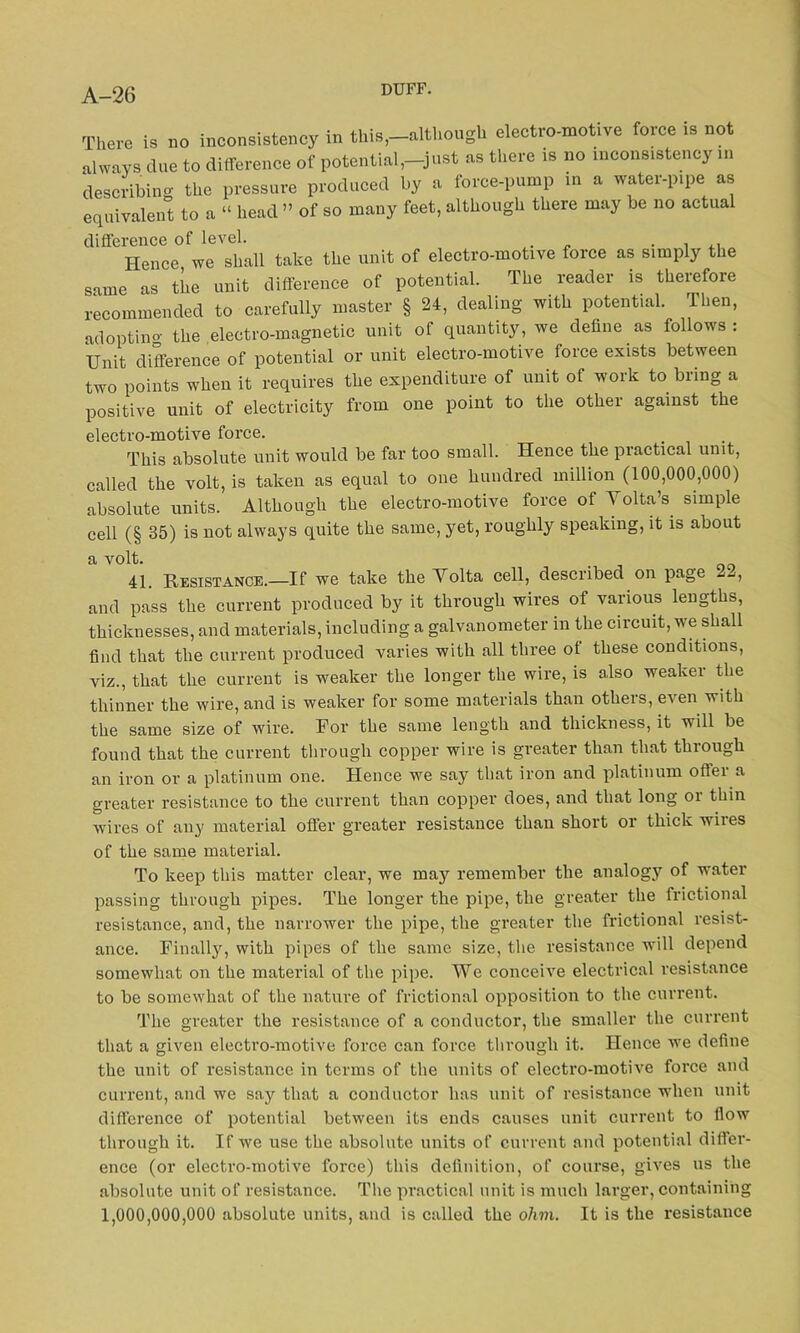 There is no inconsistency in this,-although electro-motive force is not always clue to difference of potential,-just as there is no inconsistency in describing the pressure produced by a force-pump in a water-pipe as equivalent to a “ head ” of so many feet, although there may be no actual difference of level. Hence we shall take the unit of electro-motive force as simply the same as the unit difference of potential. The reader is therefore recommended to carefully master § 24, dealing with potential. Then, adopting the electro-magnetic unit of quantity, we define as follows: Unit difference of potential or unit electro-motive force exists between two points when it requires the expenditure of unit of work to bring a positive unit of electricity from one point to the other against the electro-motive force. This absolute unit would be far too small. Hence the practical unit, called the volt, is taken as equal to one hundred million (100,000,000) absolute units. Although the electro-motive force of Volta’s simple cell (§ 35) is not always quite the same, yet, roughly speaking, it is about a v°lt- 41. Resistance.—If we take the Volta cell, desciibed on page and pass the current produced by it through wires of various lengths, thicknesses, and materials, including a galvanometer in the circuit, we shall find that the current produced varies with all three of these conditions, viz., that the current is weaker the longer the wire, is also weaker the thinner the wire, and is weaker for some materials than others, even with the same size of wire. For the same length and thickness, it will be found that the current through copper wire is greater than that through an iron or a platinum one. Hence we say that iron and platinum offer a greater resistance to the current than copper does, and that long or thin wires of any material offer greater resistance than short or thick wires of the same material. To keep this matter clear, we may remember the analogy of water passing through pipes. The longer the pipe, the greater the frictional resistance, and, the narrower the pipe, the greater the frictional resist- ance. Finally, with pipes of the same size, the resistance will depend somewhat on the material of the pipe. We conceive electrical resistance to be somewhat of the nature of frictional opposition to the current. The greater the resistance of a conductor, the smaller the current that a given electro-motive force can force through it. Hence we define the unit of resistance in terms of the units of electro-motive force and current, and we say that a conductor has unit of resistance when unit difference of potential between its ends causes unit current to flow through it. If we use the absolute units of current and potential differ- ence (or electro-motive force) this definition, of course, gives us the absolute unit of resistance. The practical unit is much larger, containing 1,000,000,000 absolute units, and is called the ohm. It is the resistance