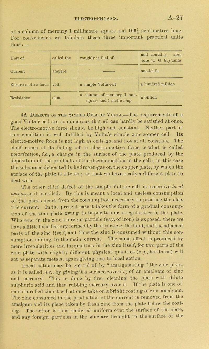 of a column of mercury 1 millimetre square and 106^ centimetres long. For convenience we tabulate these three important practical units thus :— Unit of called the roughly is that of and contains — abso- lute (C. G. S.) units Current ampere one-tenth Electro-motive force volt a simple Yolta cell a hundred million Resistance ohm a column of mercury 1 mm. square and 1 metre long a billion / 42. Defects of the Simple Cell of Yolta.—The requirements of a good Yoltaic cell are so numerous that all can hardly be satisfied at once. The electro-motive force should be high and constant. Neither part of this condition is well fulfilled by Yolta’s simple zinc-copper cell. Its electro-motive force is not high as cells go, and not at all constant. The chief cause of its falling off in electro-motive force is what is called polarization, i.e., a change in the surface of the plate produced by the deposition of the products of the decomposition in the cell; in this case the substance deposited is hydrogen-gas on the copper plate, by which the surface of the plate is altered ; so that we have really a different plate to deal with. The other chief defect of the simple Yoltaic cell is excessive local action, as it is called. By this is meant a local and useless consumption of the plates apart from the consumption necessary to produce the elec- tric current. In the present case it takes the form of a gradual consump- tion of the zinc plate owing to impurities or irregularities in the plate. Wherever in the zinc a foreign particle (say, of iron) is exposed, there we have a little local battery formed by that particle, the fluid,and the adjacent parts of the zinc itself, and thus the zinc is consumed without this con- sumption adding to the main current. The same effect is produced by mere irregularities and inequalities in the zinc itself, for two parts ot the zinc plate with slightly different physical qualities (e.g., hardness) will act as separate metals, again giving rise to local action. Local action may be got rid of by “ amalgamating ” the zinc plate, as it is called, i.e., by giving it a surface-covering of an amalgam of zinc and mercury. This is done by first cleaning the plate with dilute sulphuric acid and then rubbing mercury over it. If the plate is one of smooth-rolled zinc it will at once take on a bright coating of zinc amalgam. The zinc consumed in the production of the current is removed from the amalgam and its place taken by fresh zinc from the plate below the coat- ing. The action is thus rendered uniform over the surface of the plate, and any foreign particles in the zinc are brought to the surlace of the