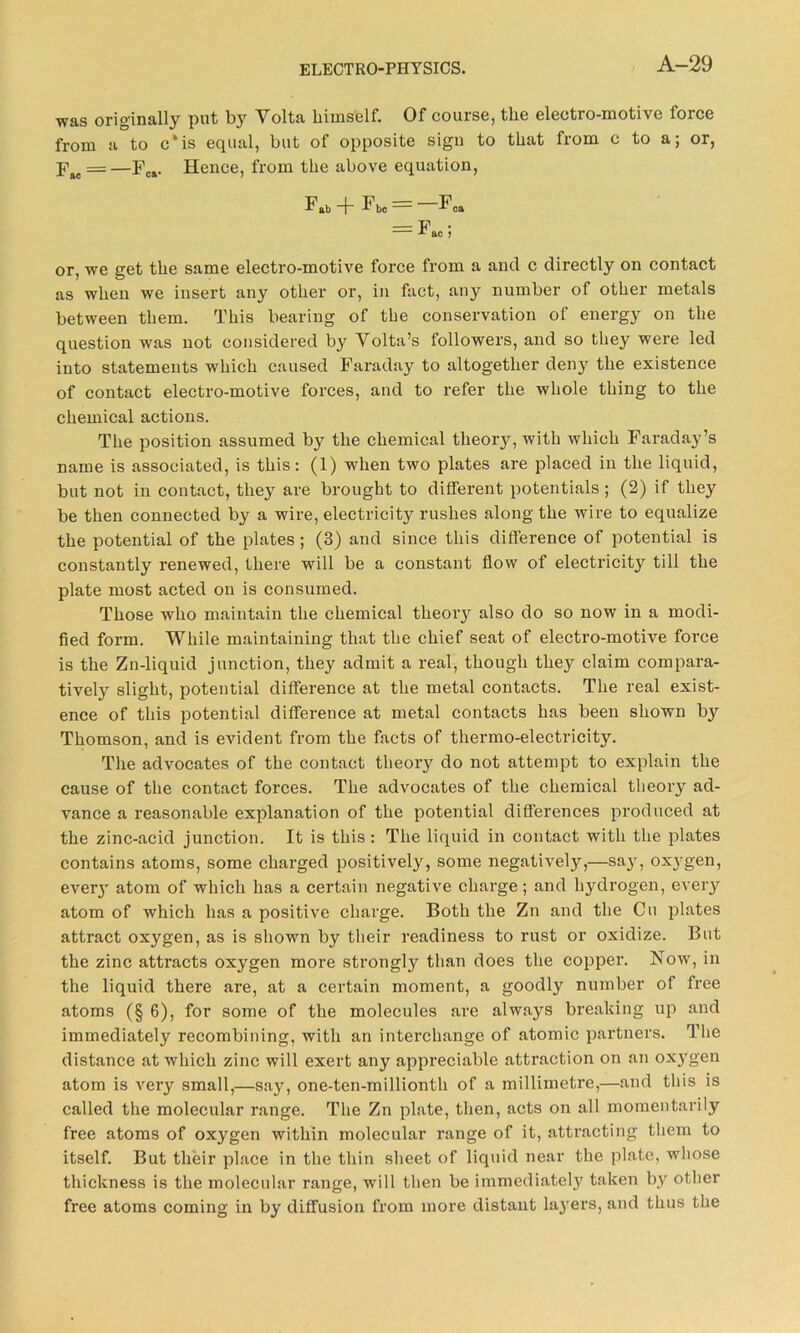 was originally put by Volta himself. Of course, the electro-motive force from a to c'is equal, but of opposite sigu to that from c to a; or, F#e = —Fca. Hence, from the above equation, F»b 1* be == oa — Fao; or, we get the same electro-motive force from a and c directly on contact as when we insert any other or, in fact, any number of other metals between them. This bearing of the conservation of energy on the question was not considered by Volta’s followers, and so they were led into statements which caused Faraday to altogether deny the existence of contact electro-motive forces, and to refer the whole thing to the chemical actions. The position assumed by the chemical theory, with which Faraday’s name is associated, is this: (1) when two plates are placed in the liquid, but not in contact, they are brought to different potentials; (2) if they be then connected by a wire, electricity rushes along the wire to equalize the potential of the plates ; (3) and since this difference of potential is constantly renewed, there will be a constant flow of electricity till the plate most acted on is consumed. Those who maintain the chemical theory also do so now in a modi- fied form. While maintaining that the chief seat of electro-motive force is the Zn-liquid junction, they admit a real, though they claim compara- tively slight, potential difference at the metal contacts. The real exist- ence of this potential difference at metal contacts has been shown by Thomson, and is evident from the facts of thermo-electricity. The advocates of the contact theory do not attempt to explain the cause of the contact forces. The advocates of the chemical theory ad- vance a reasonable explanation of the potential differences produced at the zinc-acid junction. It is this: The liquid in contact with the plates contains atoms, some charged positively, some negatively,—say, oxj-gen, ever}’ atom of which has a certain negative charge; and hydrogen, every atom of which has a positive charge. Both the Zn and the Cu plates attract oxygen, as is shown by their readiness to rust or oxidize. But the zinc attracts oxygen more strongly than does the copper. Now, in the liquid there are, at a certain moment, a goodly number of free atoms (§ 6), for some of the molecules are always breaking up and immediately recombining, with an interchange of atomic partners. The distance at which zinc will exert any appreciable attraction on an oxygen atom is very small,—say, one-ten-millionth of a millimetre,—and this is called the molecular range. The Zn plate, then, acts on all momentarily free atoms of oxygen within molecular range of it, attracting them to itself. But their place in the thin sheet of liquid near the plate, whose thickness is the molecular range, will then be immediately taken by other free atoms coming in by diffusion from more distant layers, and thus the