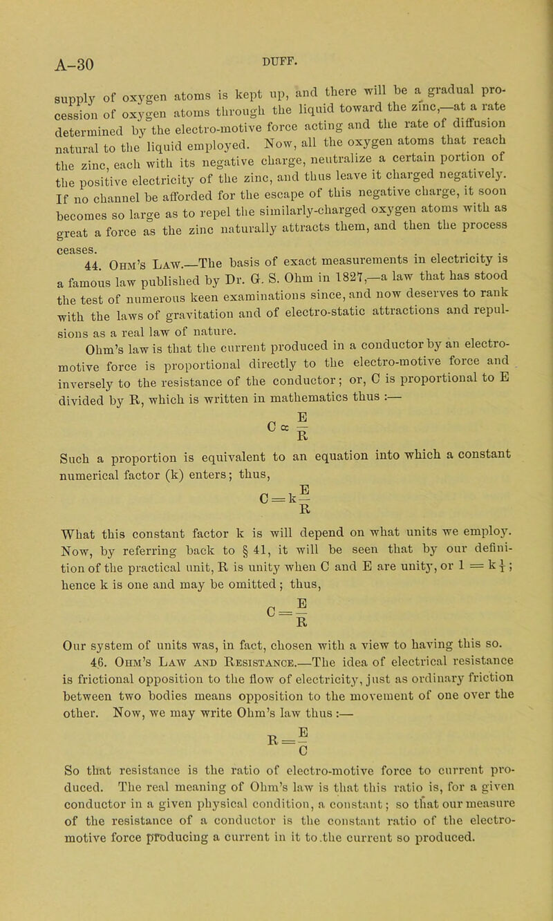 supply of oxygen atoms is kept up, and there will be a gradual pro- cession of oxygen atoms through the liquid toward the zinc,—at a rate determined by the electro-motive force acting and the rate of diffusion natural to the liquid employed. Now, all the oxygen atoms that reach the zinc each with its negative charge, neutralize a certain portion of the positive electricity of the zinc, and thus leave it charged negatively. If no channel be afforded for the escape of this negative charge, it soon becomes so large as to repel the similarly-charged oxygen atoms with as great a force as the zinc naturally attracts them, and then the process CGclSGS. 44 Ohm’s Law.—The basis of exact measurements in electricity is a famous law published by Dr. G. S. Ohm in 1821,-a law that has stood the test of numerous keen examinations since, and now deserves to rank with the laws of gravitation and of electro-static attractions and repul- sions as a real law of nature. Ohm’s law is that the current produced in a conductor by an electro- motive force is proportional directly to the electro-motive force and inversely to the resistance of the conductor; or, C is proportional to E divided by R, which is written in mathematics thus :— Such a proportion is equivalent to an equation into which a constant numerical factor (k) enters; thus, What this constant factor lc is will depend on what units we employ. Now, by referring back to § 41, it will be seen that by our defini- tion of the practical unit, R is unity when C and E are unit}’, or 1 = k j-; hence k is one and may be omitted ; thus, Our system of units was, in fact, chosen with a view to having this so. 46. Ohm’s Law and Resistance.—The idea of electrical resistance is frictional opposition to the flow of electricity, just as ordinary friction between two bodies means opposition to the movement of one over the other. Now, we may write Ohm’s law thus :— So that resistance is the ratio of electro-motive force to current pro- duced. The real meaning of Ohm’s law is that this ratio is, for a given conductor in a given physical condition, a constant; so that our measure of the resistance of a conductor is the constant ratio of the electro- motive force producing a current in it to .the current so produced.