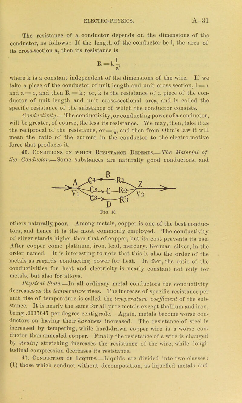 The resistance of a conductor depends on the dimensions of the conductor, as follows: If the length of the conductor be 1, the area of its cross-section a, then its resistance is where k is a constant independent of the dimensions of the wire. If we take a piece of the conductor of unit length and unit cross-section, 1 = 1 and a = x, and then R = k ; or, k is the resistance of a piece of the con- ductor of unit length and unit cross-sectional area, and is called the specific resistance of the substance of which the conductor consists. Conductivity.—The conductivity, or conducting power of a conductor, will be greater, of course, the less its resistance. We may, then, take it as the reciprocal of the resistance, or = g, and then from Ohm’s law it will mean the ratio of the current in the conductor to the electro-motive force that produces it. 46. Conditions on which Resistance Depends.— The Material of the Conductor.—Some substances are naturally good conductors, and others naturally poor. Among metals, copper is one of the best conduc- tors, and hence it is the most commonly emploj'ed. The conductivity of silver stands higher than that of copper, but its cost prevents its use. After copper come platinum, iron, lead, mercury, German silver, in the order named. It is interesting to note that this is also the order of the metals as regards conducting power for heat. In fact, the ratio of the conductivities for heat and electricit}' is nearly constant not only* for metals, but also for alloys. Physical State—In all ordinary metal conductors the conductivity decreases as the temperature rises. The increase of specific resistance per unit rise of temperature is called the temperature coefficient of the sub- stance. It is nearly the same for all pure metals except thallium and iron, being .003764*7 per degree centigi’ade. Again, metals become worse con- ductors on having their hardness increased. The resistance of steel is increased by tempering, while hard-drawn copper wire is a worse con- ductor than annealed copper. Finally the resistance of a wire is changed by strain; stretching increases the resistance of the wire, while longi- tudinal compression decreases its resistance. 47. Conduction of Liquids.—Liquids are divided into two classes: (1) those which conduct without decomposition, as liquefied metals and a Fig. 16.