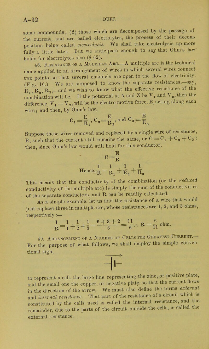 some compounds; (2) those which are decomposed by the passage of the current, and are called electrolytes, the process of their decom- position being called electrolysis. We shall take electrotysis up moie fully a little later. But we anticipate enough to say that Ohm’s law holds for electrolytes also (§ 62). 48. Resistance of a Multiple Arc.—A multiple arc is the technical name applied to an arrangement of wires in which several wires connect two points so that several channels are open to the flow ot electricity. (Fi°\ 16.) We are supposed to know the separate resistances, sa) , r an(} We wish to know what the effective resistance of the combination will be. If the potential at A and Z be and V2, then the difference, Vj V2, will be the electro-motive force, E,acting along each wire ; and then, by Ohm’s law, E „ E , n E C‘ = EI’°» = R2’andCs'=Ss Suppose these wires removed and replaced by a single wire of resistance, R, such that the current still remains the same, or 0 = 0! + C2 + C3 ; then, since Ohm’s law would still hold for this conductor, Hence 1 _ 1 ’ R Ri 1 1 + r2 + r3 This means that the conductivity of the combination (or the reduced conductivity of the multiple arc) is simply the sum of the conductivities of the separate conductors, and R can be readily calculated. As a simple example, let us find the resistance of a wire that would just replace three in multiple arc, whose resistances are 1, 2, and 3 ohms, respectively:— 1111 6 + 3 + 2 11 R=I+2+3— 6 6^ ohm. 49. Arrangement of a Number of Cells for Greatest Current. For the purpose of what follows, we shall employ the simple conven- tional sign, ° > H1 to represent a cell, the large line representing the zinc, or positive plate, and the small one the copper, or negative plate, so that the current flows in the direction of the arrow. We must also define the terms external and internal resistance. That part of the resistance of a circuit which is constituted by the cells used is called the internal resistance, and the remainder, due to the parts of the circuit outside the cells, is called the external resistance.