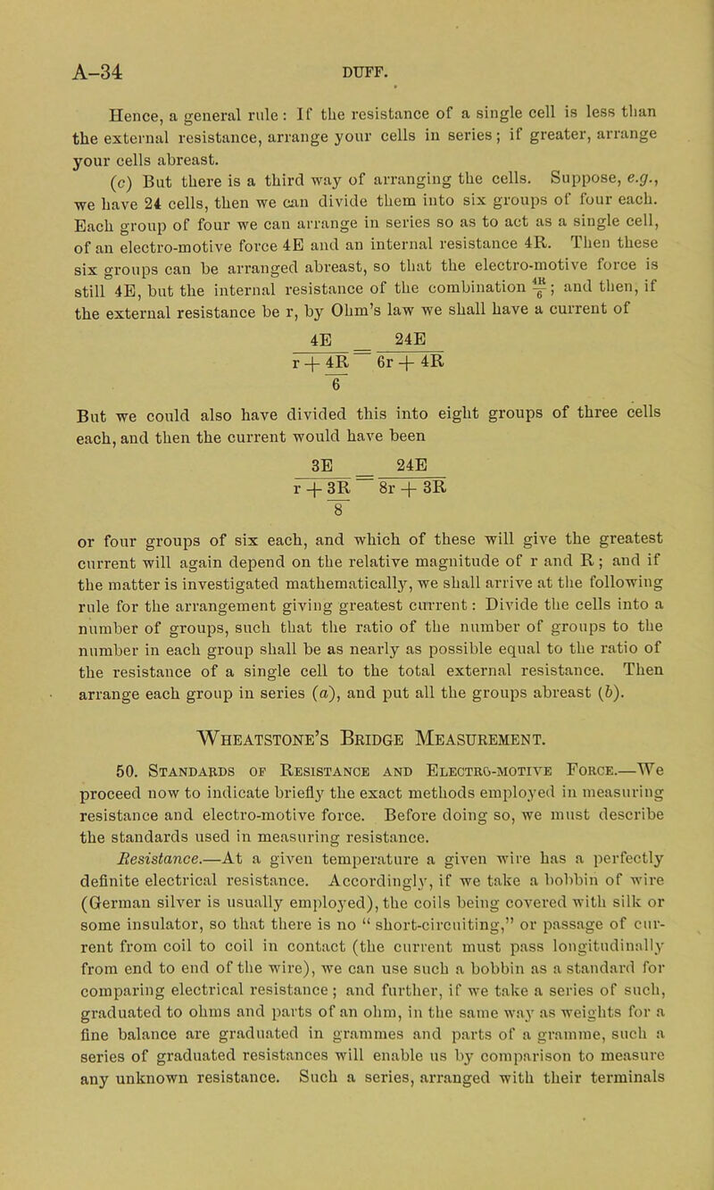 Hence, a general rule: If the resistance of a single cell is less than the external resistance, arrange your cells in series; if greater, arrange your cells abreast. (c) But there is a third way of arranging the cells. Suppose, e.g., we have 24 cells, then we can divide them into six groups of four each. Each group of four we can arrange in series so as to act as a single cell, of an electro-motive force 4E and an internal resistance 4R. Then these six groups can be arranged abreast, so that the electro-motive force is still 4E, but the internal resistance of the combination and then, if the external resistance be r, by Ohm’s law we shall have a current of 4E _ 24E r -f- 4R 6r -j- 4R IT But we could also have divided this into eight groups of three cells each, and then the current would have been 3E __ 24E r -f 3R — 8r + 3R 8 or four groups of six each, and which of these will give the greatest current will again depend on the relative magnitude of r and R; and if the matter is investigated mathematically, we shall arrive at the following rule for the arrangement giving greatest current: Divide the cells into a number of groups, such that the ratio of the number of groups to the number in each group shall be as nearly as possible equal to the ratio of the resistance of a single cell to the total external resistance. Then arrange each group in series (a), and put all the groups abreast (b). Wheatstone’s Bridge Measurement. 50. Standards of Resistance and Electro-motive Force.—We proceed now to indicate briefly the exact methods employed in measuring resistance and electro-motive force. Before doing so, we must describe the standards used in measuring resistance. Resistance.—At a given temperature a given wire has a perfectly definite electrical resistance. Accordingly, if we take a bobbin of wire (German silver is usually employed), the coils being covered with silk or some insulator, so that there is no “ short-circuiting,” or passage of cur- rent from coil to coil in contact (the current must pass longitudinally from end to end of the wire), we can use such a bobbin as a standard for comparing electrical resistance ; and further, if we take a series of such, graduated to ohms and parts of an ohm, in the same way as weights for a fine balance are graduated in grammes and parts of a gramme, such a series of graduated resistances will enable us by comparison to measure any unknown resistance. Such a series, arranged with their terminals