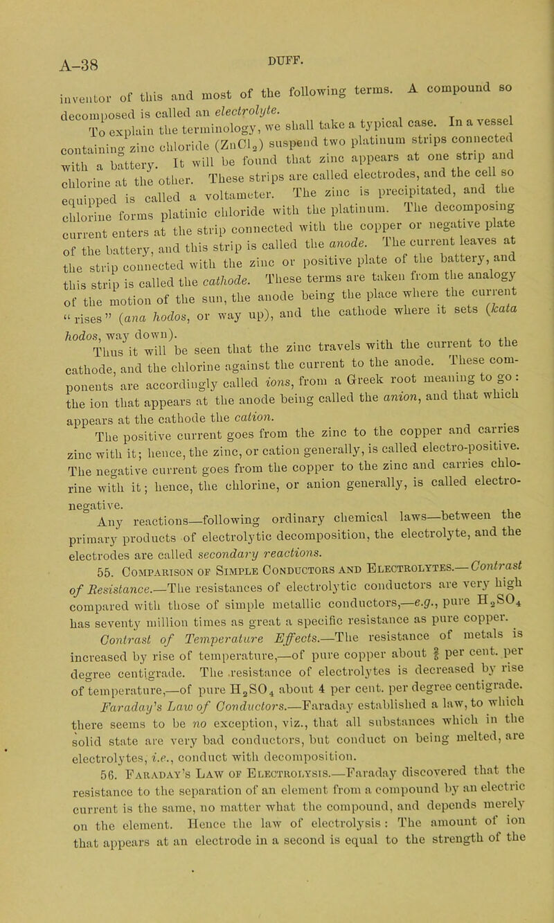 inventor of this and most of the following terms. A compound so decomposed is called an electrolyte. . , To explain the terminology, we shall take a typical case. In a vessel containing zinc chloride (ZnCl2) suspend two platinum strips connected with a battery. It will be found that zinc appears at one strip and chlorine at the other. These strips are called electrodes, and the cell so equipped is called a voltameter. The zinc is precipitated, and the chlorine forms platinic chloride with the platinum, lhe decomposing current enters at the strip connected with the copper or negative plate of the battery, and this strip is called the anode, lhe current leaves at the strip connected with the zinc or positive plate of the battery, and this strip is called the cathode. These terms are taken from the analogy of the motion of the sun, the anode being the place where the current “rises” (ana hodos, or way up), and the cathode where it sets (kata Tims it will be seen that the zinc travels with the current to the cathode, and the chlorine against the current to the anode. These com- ponents are accordingly called tons, from a Greek root meaning to go : the ion that appears at the anode being called the mnon, and that which appears at the cathode the cation. The positive current goes from the zinc to the copper and carries zinc with it; hence, the zinc, or cation generally, is called electro-positive. The negative current goes from the copper to the zinc and carries chlo- rine with it; hence, the chlorine, or anion generally, is called electro- negative. Any reactions—following ordinary chemical laws between t e primary products of electrolytic decomposition, the electrolyte, and the electrodes are called secondary reactions. 55. Comparison of Simple Conductors and Electrolytes.— Contrast of Resistance.—The resistances of electrolytic conductors are very high compared with those of simple metallic conductors,—e.g., pure H2S04 has seventy million times as great a specific resistance as pure coppei. Contrast of Temperature Effects.—The resistance of metals is increased by rise of temperature,—of pure copper about § per cent, pel degree centigrade. The resistance of electrolytes is decreased by rise of temperature,—of pure H2S04 about 4 per cent, per degree centigrade. Faraday's Law of Conductors.—Faraday established a law, to which there seems to be no exception, viz., that all substances which in the solid state are very bad conductors, but conduct on being melted, are electrolytes, i.e., conduct with decomposition. 56. Faraday’s Law of Electrolysis.—Faraday discovered that the resistance to the separation of an element from a compound by an electric current is the same, no matter what the compound, and depends merely on the element. Hence the law of electrolysis: The amount ol ion that appears at an electrode in a second is equal to the strength ol the