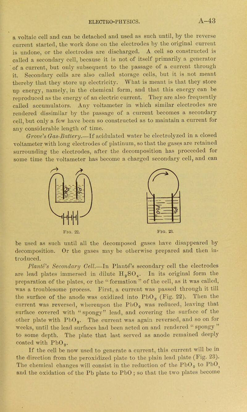 a voltaic cell and can be detached and used as such until, by the reverse current started, the work done on the electrodes by the original current is undone, or the electrodes are discharged. A cell so constructed is called a secondary cell, because it is not of itself primarily a generator of a current, but only subsequent to the passage of a current through it. Secondary cells are also called storage cells, but it is not meant thereby that they store up electricity. What is meant is that they store up energy, namely, in the chemical form, and that this energy can be reproduced as the energy of an electric current. They are also frequently called accumulators. Any voltameter in which similar electrodes are rendered dissimilar b}r the passage of a current becomes a secondary cell, but only a few have been so constructed as to maintain a current for any considerable length of time. Grove's Gas-Battery.—If acidulated water be electrolyzed in a closed voltameter with long electrodes of platinum, so that the gases are retained surrounding the electrodes, after the decomposition has proceeded for some time the voltameter has become a charged secondary cell, and can be used as such until all the decomposed gases have disappeared by decomposition. Or the gases may be otherwise prepared and then in- troduced. Plante's Secondary Cell.—In Plante’s secondary cell the electrodes are lead plates immersed in dilute H2S04. In its original form the preparation of the plates, or the “formation ” of the cell, as it was called, was a troublesome process. First, a current was passed through it till the surface of the anode was oxidized into Pb02 (Fig. 22). Then the current was reversed, whereupon the Pb02 was reduced, leaving that surface covered with “ spongy” lead, and covering the surface of the other plate with Pb02. The current was again reversed, and so on for weeks, until the lead surfaces had been acted on and rendered “ spongy ” to some depth. The plate that last served as anode remained deeply coated with Pb02. If the cell be now used to generate a current, this current will be in the direction from the peroxidized plate to the plain lead plate (Fig. 23). The chemical changes will consist in the reduction of the Pb02 to PbO) and the oxidation of the Pb plate to PbO ; so that the two plates become