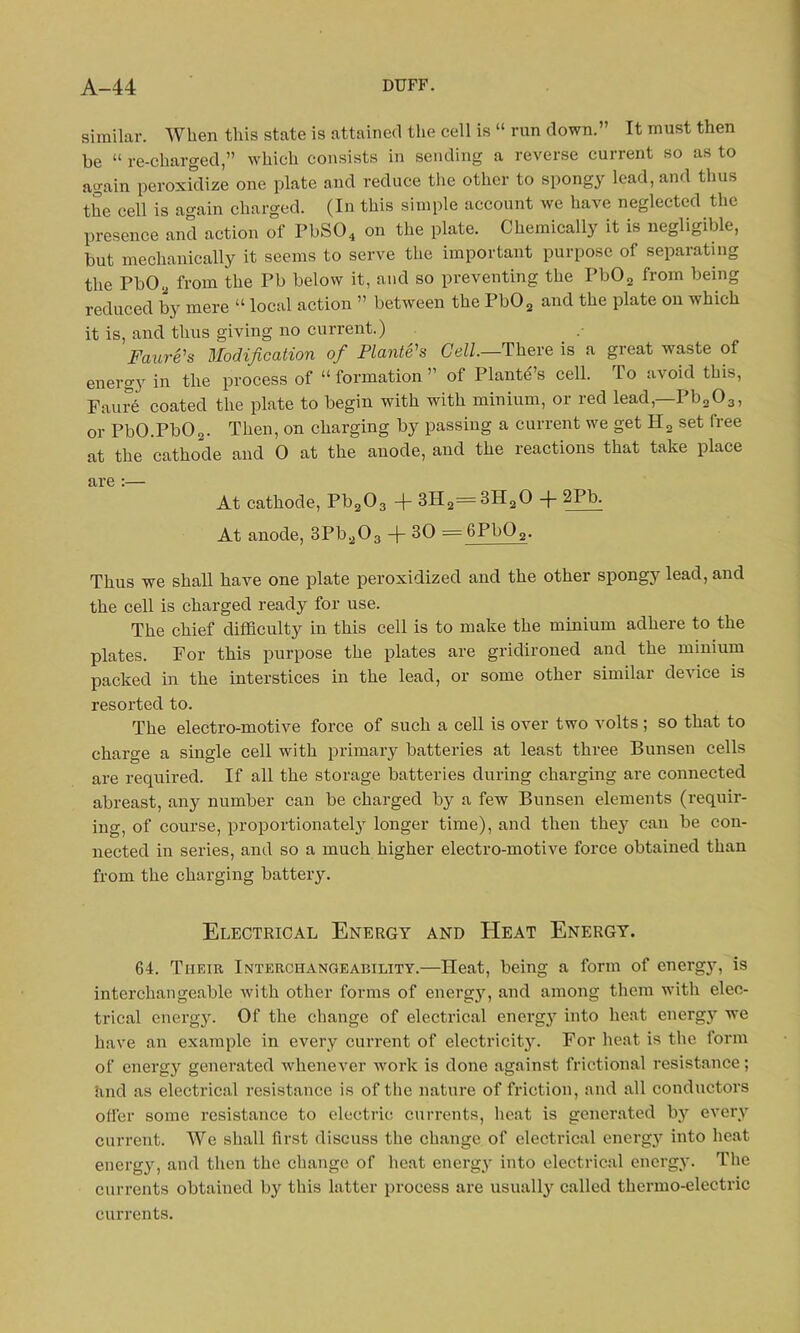 similar. When this state is attained the cell is “ run down.” It must then be “ re-charged,” which consists in sending a reverse current so as to again peroxidize one plate and reduce tiie other to spongy lead, and thus the cell is again charged. (In this simple account we have neglected the presence and action of I’bS04 on the plate. Chemically it is negligible, but mechanically it seems to serve the important purpose of separating the Pb02 from the Pb below it, and so preventing the Pb02 from being reduced by mere “ local action ” between the Pb02 and the plate on which it is, and thus giving no current.) Faure's Modification of Plante's Cell.—There is a great waste of energy in the process of “formation” of Plante’s cell. To avoid this, Fan re coated the plate to begin with with minium, or red lead,—Pb203, or PbO.PbO„. Then, on charging by passing a current we get H2 set free at the cathode and 0 at the anode, and the reactions that take place are :— At cathode, Pb203 + 3H2=3H20 + 2Pb. At anode, 3Pb203 -)- 30 — 6Pb02. Thus we shall have one plate peroxidized and the other spongy lead, and the cell is charged ready for use. The chief difficulty in this cell is to make the minium adhere to the plates. For this purpose the plates are gridironed and the minium packed in the interstices in the lead, or some other similar device is resorted to. The electro-motive force of such a cell is over two volts ; so that to charge a single cell with primary batteries at least three Bunsen cells are required. If all the storage batteries during charging are connected abreast, any number can be charged by a few Bunsen elements (requir- ing, of course, proportionately longer time), and then they can be con- nected in series, and so a much higher electro-motive force obtained than from the charging battery. Electrical Energy and Heat Energy. 64. Tiieie Interchangeability.—Heat, being a form of energy, is interchangeable with other forms of energy, and among them with elec- trical energy. Of the change of electrical energy into heat energy we have an example in every current of electricity. For heat is the form of energy generated whenever work is done against frictional resistance; and as electrical resistance is of the nature of friction, and all conductors offer some resistance to electric currents, heat is generated by every current. We shall first discuss the change of electrical energy into heat energy, and then the change of heat energy into electrical energy. The currents obtained by this latter process are usually called thermo-electric currents.