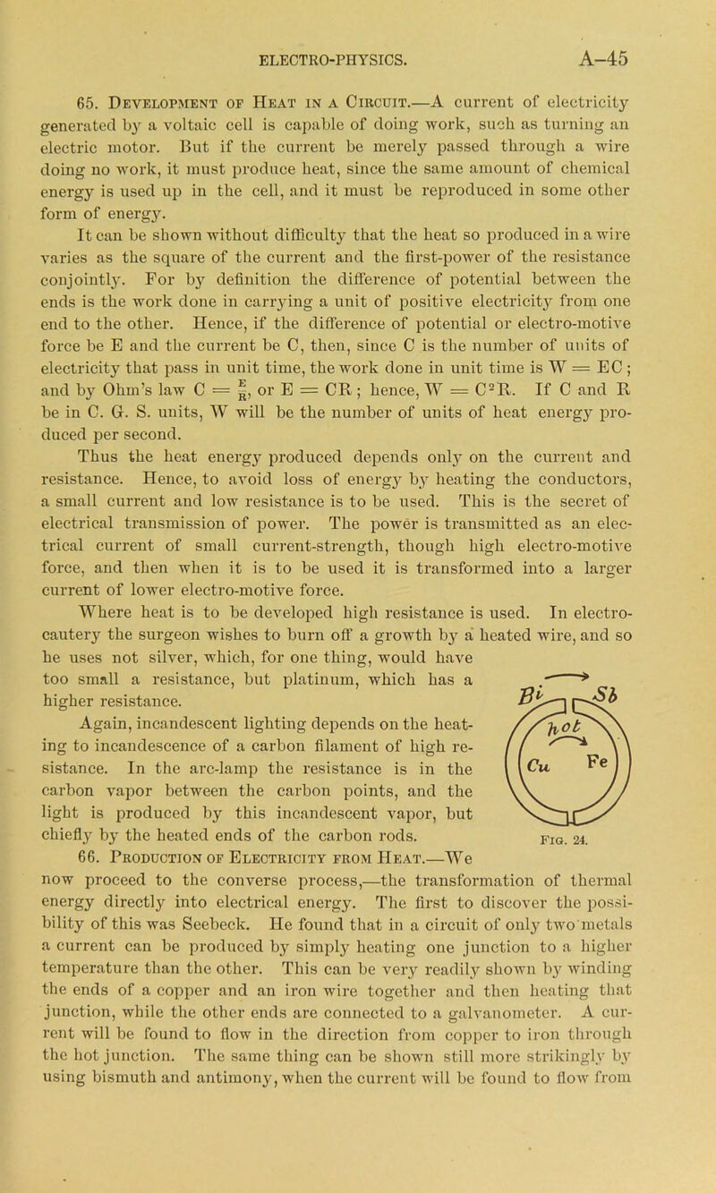 65. Development of Heat in a Circuit.—A current of electricity generated by a voltaic cell is capable of doing work, such as turning an electric motor. But if the current be merely passed through a wire doing no work, it must produce heat, since the same amount of chemical energy is used up in the cell, and it must be reproduced in some other form of energy. It can be shown without difficulty that the heat so produced in a wire varies as the square of the current and the first-power of the resistance conjointly. For bj^ definition the difference of potential between the ends is the work done in carrying a unit of positive electricity from one end to the other. Hence, if the difference of potential or electro-motive force be E and the current be C, then, since C is the number of units of electricity that pass in unit time, the work done in unit time is W — EC ; and by Ohm’s law C = |, or E = CR ; hence, W = C2R. If C and R be in C. G. S. units, W will be the number of units of heat energy pro- duced per second. Thus the heat energy produced depends only on the current and resistance. Hence, to avoid loss of energy by heating the conductors, a small current and low resistance is to be used. This is the secret of electrical transmission of power. The power is transmitted as an elec- trical current of small current-strength, though high electro-motive force, and then when it is to be used it is transformed into a larger current of lower electro-motive force. Where heat is to be developed high resistance is used. In electro- cauteiy the surgeon wishes to burn off a growth by a heated wire, and so he uses not silver, which, for one thing, would have too small a resistance, but platinum, which has a higher resistance. Again, incandescent lighting depends on the heat- ing to incandescence of a carbon filament of high re- sistance. In the arc-lamp the resistance is in the carbon vapor between the carbon points, and the light is produced by this incandescent vapor, but chiefly by the heated ends of the carbon rods. 66. Production of Electricity from Heat.—We now proceed to the converse process,—the transformation of thermal energy directly into electrical energy. The first to discover the possi- bility of this was Seebeck. He found that in a circuit of only two'metals a current can be produced by simply heating one junction to a higher temperature than the other. This can be very readily shown by winding the ends of a copper and an iron wire together and then heating that junction, while the other ends are connected to a galvanometer. A cur- rent will be found to flow in the direction from copper to iron through the hot junction. The same thing can be shown still more strikingly by using bismuth and antimony, when the current will be found to flow from