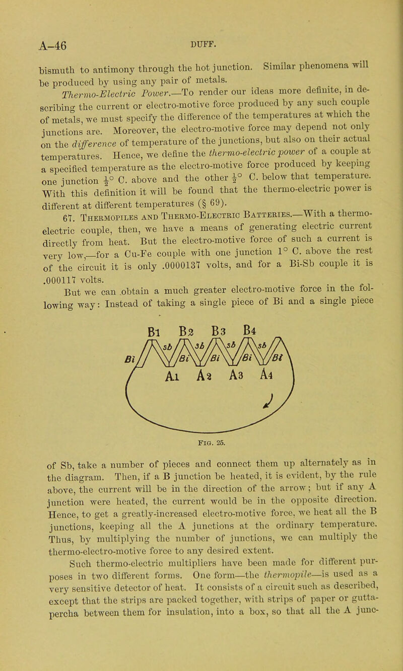 bismuth to antimony through the hot junction. Similar phenomena will be produced by using any pair of metals. Thermo-Electric Power.—To render our ideas more definite, in de- scribing the current or electro-motive force produced by any such couple of metals, we must specify the difference of the temperatures at which the junctions are. Moreover, the electro-motive force may depend not only on the difference of temperature of the junctions, but also on their actual temperatures. Hence, we define the thermo-electric power of a couple at a specified temperature as the electro-motive force produced by keeping one junction £° C. above and the other £° C. below that temperature. With this definition it will be found that the thermo-electric pov ei is different at different temperatures (§ 69). 6t. Thermopiles and Thermo-Electric Batteries.—With a thermo- electric couple, then, we have a means of generating electric current directly from heat. But the electro-motive force of such a current is very low, for a Cu-Fe couple with one junction 1° C. above the rest of the circuit it is only .0000131 volts, and for a Bi-Sb couple it is .000117 volts. But we can obtain a much greater electro-motive force in the fol- lowing way: Instead of taking a single piece of Bi and a single piece of Sb, take a number of pieces and connect them up alternately as in the diagram. Then, if a B junction be heated, it is evident, b}r the rule above, the current will be in the direction of the arrow; but if any A junction were heated, the current would be in the opposite direction. Hence, to get a greatly-increased electro-motive force, we heat all the B junctions, keeping all the A junctions at the ordinary temperature. Thus, by multiplying the number of junctions, we can multiply the thermo-electro-motive force to any desired extent. Such thermo-electric multipliers have been made for different pur- poses in two different forms. One form—the thermopile—is used as a very sensitive detector of heat. It consists of a circuit such as described, except that the strips are packed together, with strips of paper or gutta- percha between them for insulation, into a box, so that all the A junc-