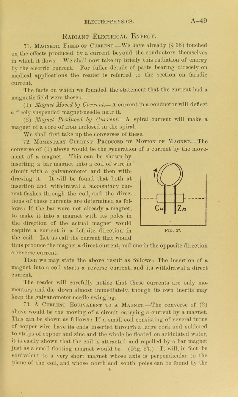Radiant Electrical Energy. Yl. Magnetic Field of Current.—We liave already (§ 38) touched on the effects produced by a current beyond the conductors themselves in which it flows. We shall now take up briefly this radiation of energy by the electric current. For fuller details of parts bearing direcely on medical applications the reader is referred to the section on faradic current. The facts on which we founded the statement that the current had a magnetic field were these :— (1) Magnet Moved by Current.—A current in a conductor will deflect a freety-suspended magnet-needle near it. (2) Magnet Produced by Current.—A spiral current will make a magnet of a core of iron inclosed in the spiral. We shall first take up the converses of these. Y2. Momentary Current Produced by Motion of Magnet.—The converse of (1) above would be the generation of a current by the move- ment of a magnet. This can be shown by inserting a bar magnet into a coil of wire in circuit with a galvanometer and then with- drawing it. It will be found that both at insertion and withdrawal a momentary cur- rent flashes through the coil, and the direc- tions of these currents are determined as fol- lows : If the bar were not already a magnet, to make it into a magnet with its poles in the direction of the actual magnet would require a current in a definite direction in the coil. Let us call the current that would thus produce the magnet a direct current, and one in the opposite direction a reverse current. Then we may state the above result as follows: The insertion of a magnet into a coil starts a reverse current, and its withdrawal a direct current. The reader will carefully notice that these currents are only mo- mentary and die down almost immediately, though its own inertia may keep the galvanometer-needle swinging. Y3. A Current Equivalent to a Magnet.—The converse of (2) above would be the moving of a circuit carrying a current by a magnet. This can be shown as follows : If a small coil consisting of several turns of copper wire have its ends inserted through a large cork and soldered to strips of copper and zinc and the whole be floated on acidulated water, it is easily shown that the coil is attracted and repelled by a bar magnet just as a small floating magnet would be. (Fig. 2Y.) It will, in fact, be equivalent to a very short magnet whose axis is perpendicular to the plane of the coil, and whose north and south poles can be found by the