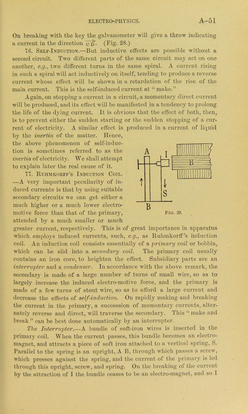 On breaking with the key the galvanometer will give a throw indicating a current in the direction <Td. (Fig. 28.) 76. Self-Induction.—But inductive effects are possible without a second circuit. Two different parts of the same circuit may act on one another, e.g., two different turns in the same spiral. A current rising in such a spiral will act inductively on itself, tending to produce a reverse current whose effect will be shown in a retardation of the rise of the main current. This is the self-induced current at “ make.” Again, on stopping a current in a circuit, a momentaiy direct current will be produced, and its effect will be manifested in a tendency to prolong the life of the dying current. It is obvious that the effect of both, then, is to prevent either the sudden starting or the sudden stopping of a cur- rent of electricity. A similar effect is produced in a current of liquid by the inertia of the matter. Hence, the above phenomenon of self-induc- tion is sometimes referred to as the inertia of electricit}'. We shall attempt to explain later the real cause of it. 77. Ruhmkorff’s Induction Coil. —A very important peculiarity of in- duced currents is that by using suitable secondary circuits we can get either a much higher or a much lower electro- motive force than that of the primary, attended by a much smaller or much greater current, respectively. This is of great importance in apparatus which employs induced currents, such, e.g., as Ruhmkorff’s induction coil. An induction coil consists essentially of a 'primary coil or bobbin, which can be slid into a secondary coil. The primary coil usually contains an iron core, to heighten the effect. Subsidiary parts are an interrupter and a condenser. In accordance with the above remark, the secondary is made of a large number of turns of small wire, so as to largely increase the induced electro-motive force, and the primary is made of a few turns of stout wire, so as to afford a large current and decrease the effects of self-induction. On rapidly making and breaking the current in the primary, a succession of momentary currents, alter- nately reverse and direct, will traverse the secondary. This “ make and break ” can be best done automatically by an interrupter, The Interrupter.—A bundle of soft-iron wires is inserted in the primary coil. When the current passes, this bundle becomes an electro- magnet, and attracts a piece of soft iron attached to a vertical spring, S. Parallel to the spring is an upright, A B, through which passes a screw, which presses against the spring, and the current of the primary is led through this upright, screw, and spring. On the breaking of the current