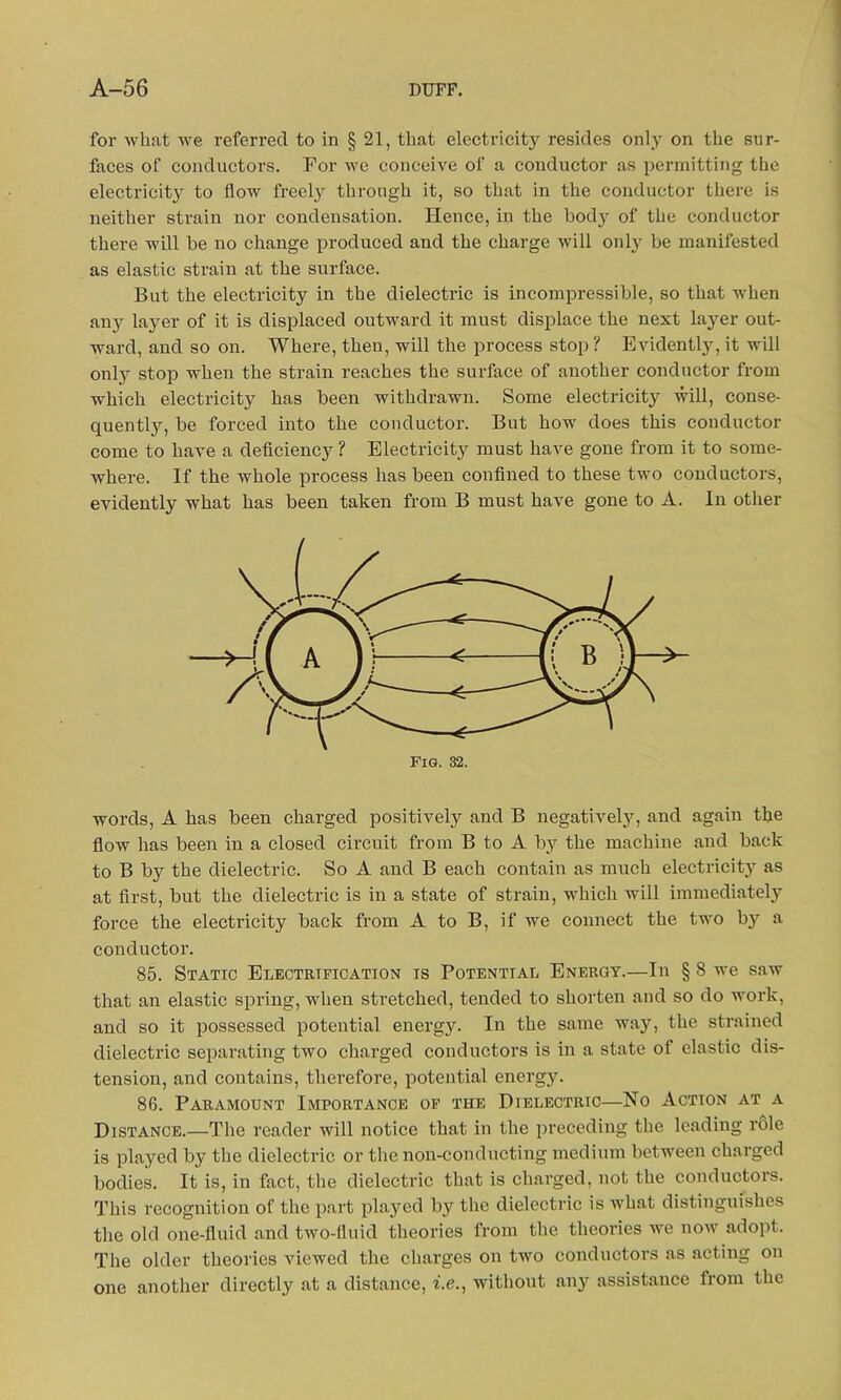 for what we referred to in § 21, that electricitj^ resides only on the sur- faces of conductors. For we conceive of a conductor as permitting the electricit}r to flow freely through it, so that in the conductor there is neither strain nor condensation. Hence, in the body of the conductor there will be no change produced and the charge will only be manifested as elastic strain at the surface. But the electricity in the dielectric is incompressible, so that when any layer of it is displaced outward it must displace the next layer out- ward, and so on. Where, then, will the process stop ? Evidently, it will only stop when the strain reaches the surface of another conductor from which electricity has been withdrawn. Some electricitjr will, conse- quently, be forced into the conductor. But how does this conductor come to have a deficiency ? Electricity must have gone from it to some- where. If the whole process has been confined to these two conductors, evidently what has been taken from B must have gone to A. In other Fig. 32. words, A has been charged positively and B negatively, and again the flow has been in a closed circuit from B to A by the machine and back to B by the dielectric. So A and B each contain as much electricity as at first, but the dielectric is in a state of strain, which will immediately force the electricity back from A to B, if we connect the two by a conductor. 85. Static Electrification is Potential Energy.—In § 8 we saw that an elastic spring, when stretched, tended to shorten and so do work, and so it possessed potential energju In the same way, the strained dielectric separating two charged conductors is in a state of elastic dis- tension, and contains, therefore, potential energy. 86. Paramount Importance of the Dielectric—No Action at a Distance.—The reader will notice that in the preceding the leading role is played by the dielectric or the non-conducting medium between charged bodies. It is, in fact, the dielectric that is charged, not the conductors. This recognition of the part played by the dielectric is what distinguishes the old one-fluid and two-fluid theories from the theories we now adopt. The older theories viewed the charges on two conductors as acting on one another directly at a distance, i.e., without any assistance from the