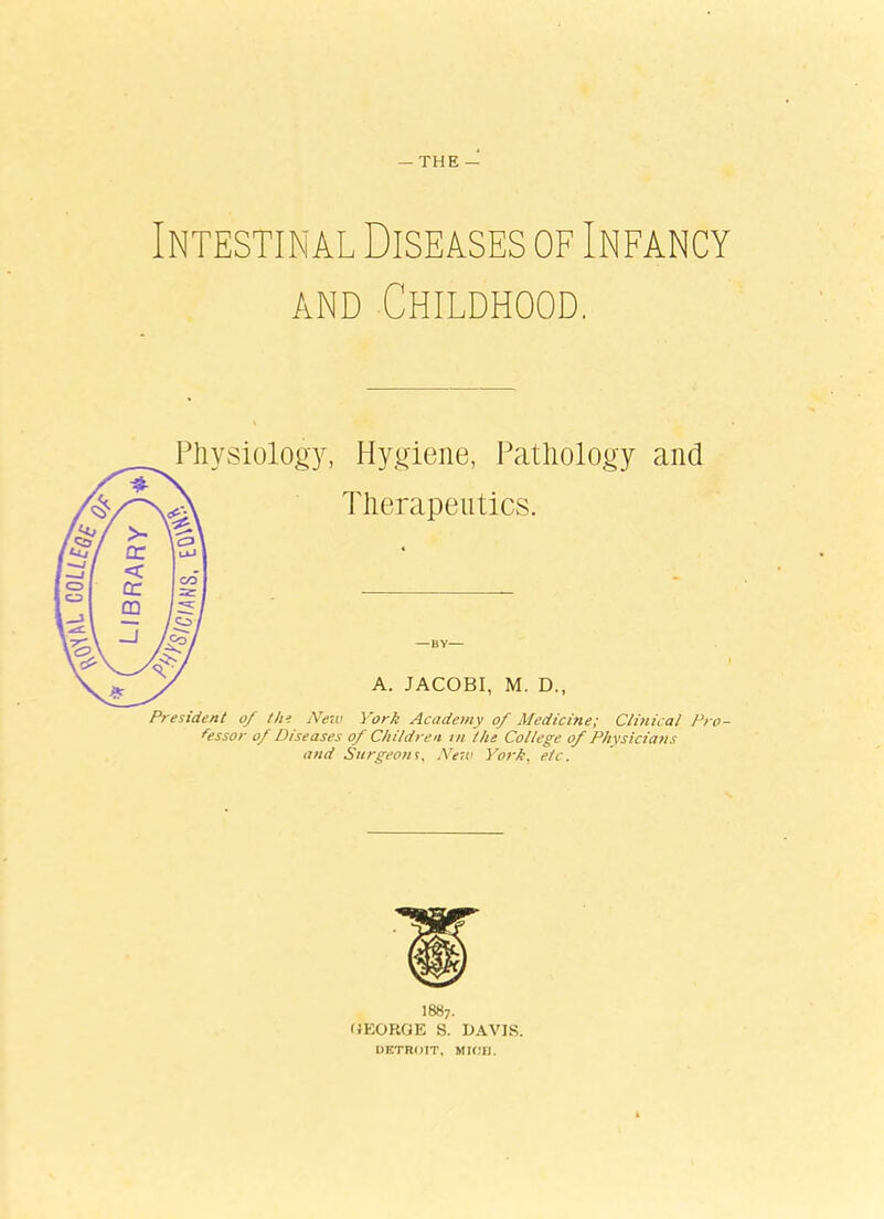 — THE — Intestinal Diseases of Infancy and Childhood. Physiology, Hygiene, Pathology and Therapeutics. A. JACOBI, M. D., President of the New York Academy of Medicine; Clinical Pro- fessor of Diseases of Children in the College of Physicians and Surgeons, New York, etc. I887. GEORGE S. DAVIS. DETROIT, MIOH.