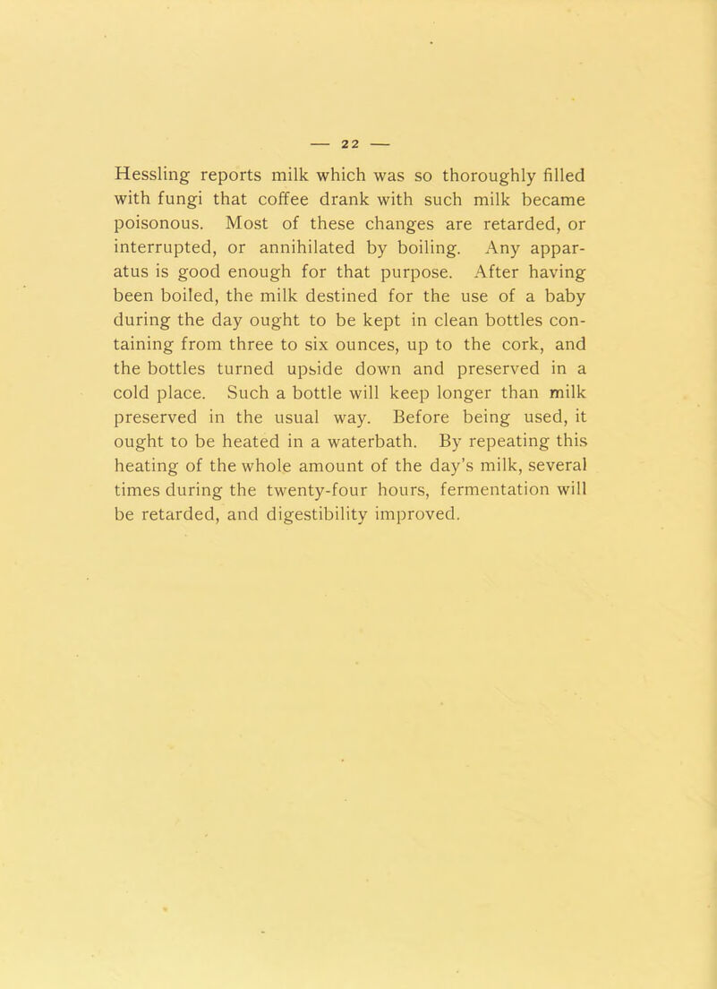 Hessling reports milk which was so thoroughly filled with fungi that coffee drank with such milk became poisonous. Most of these changes are retarded, or interrupted, or annihilated by boiling. Any appar- atus is good enough for that purpose. After having been boiled, the milk destined for the use of a baby during the day ought to be kept in clean bottles con- taining from three to six ounces, up to the cork, and the bottles turned upside down and preserved in a cold place. Such a bottle will keep longer than milk preserved in the usual way. Before being used, it ought to be heated in a waterbath. By repeating this heating of the whole amount of the day’s milk, several times during the twenty-four hours, fermentation will be retarded, and digestibility improved.