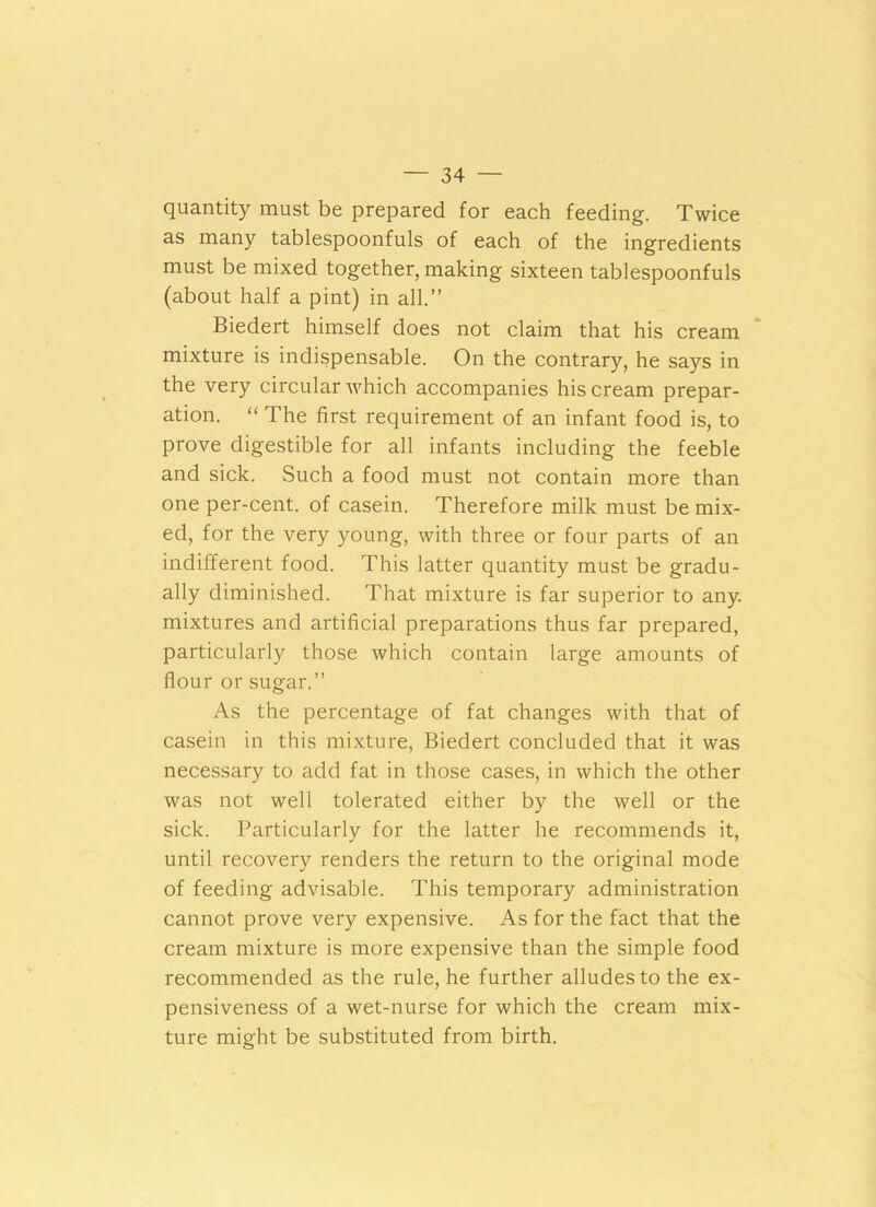 quantity must be prepared for each feeding. Twice as many tablespoonfuls of each of the ingredients must be mixed together, making sixteen tablespoonfuls (about half a pint) in all.” Biedert himself does not claim that his cream mixture is indispensable. On the contrary, he says in the very circular which accompanies his cream prepar- ation. “ The first requirement of an infant food is, to prove digestible for all infants including the feeble and sick. Such a food must not contain more than one per-cent, of casein. Therefore milk must be mix- ed, for the very young, with three or four parts of an indifferent food. This latter quantity must be gradu- ally diminished. That mixture is far superior to any. mixtures and artificial preparations thus far prepared, particularly those which contain large amounts of flour or sugar.” As the percentage of fat changes with that of casein in this mixture, Biedert concluded that it was necessary to add fat in those cases, in which the other was not well tolerated either by the well or the sick. Particularly for the latter he recommends it, until recovery renders the return to the original mode of feeding advisable. This temporary administration cannot prove very expensive. As for the fact that the cream mixture is more expensive than the simple food recommended as the rule, he further alludes to the ex- pensiveness of a wet-nurse for which the cream mix- ture might be substituted from birth.