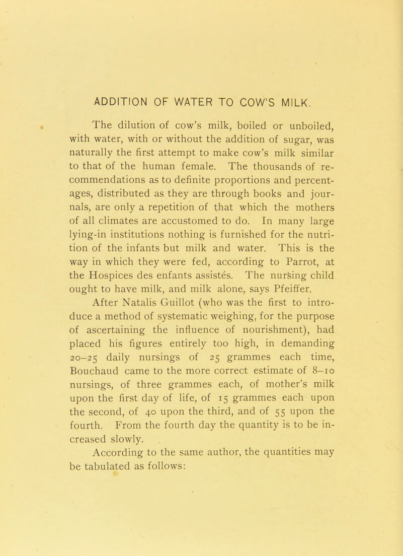 ADDITION OF WATER TO COW’S MILK. The dilution of cow’s milk, boiled or unboiled, with water, with or without the addition of sugar, was naturally the first attempt to make cow’s milk similar to that of the human female. The thousands of re- commendations as to definite proportions and percent- ages, distributed as they are through books and jour- nals, are only a repetition of that which the mothers of all climates are accustomed to do. In many large lying-in institutions nothing is furnished for the nutri- tion of the infants but milk and water. This is the way in which they were fed, according to Parrot, at the Hospices des enfants assistes. The nursing child ought to have milk, and milk alone, says Pfeiffer. After Natalis Guillot (who was the first to intro- duce a method of systematic weighing, for the purpose of ascertaining the influence of nourishment), had placed his figures entirely too high, in demanding 20-25 daily nursings of 25 grammes each time, Bouchaud came to the more correct estimate of 8-10 nursings, of three grammes each, of mother’s milk upon the first day of life, of 15 grammes each upon the second, of 40 upon the third, and of 55 upon the fourth. From the fourth day the quantity is to be in- creased slowly. According to the same author, the quantities may be tabulated as follows: