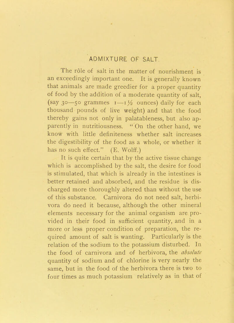 ADMIXTURE OF SALT The role of salt in the matter of nourishment is an exceedingly important one. It is generally known that animals are made greedier for a proper quantity of food by the addition of a moderate quantity of salt, (say 30—50 grammes 1—1)4 ounces) daily for each thousand pounds of live weight) and that the food thereby gains not only in palatableness, but also ap- parently in nutritiousness. “ On the other hand, we know with little definiteness whether salt increases the digestibility of the food as a whole, or whether it has no such effect.” (E. Wolff.) It is quite certain that by the active tissue change which is accomplished by the salt, the desire for food is stimulated, that which is already in the intestines is better retained and absorbed, and the residue is dis- charged more thoroughly altered than without the use of this substance. Carnivora do not need salt, herbi- vora do need it because, although the other mineral elements necessary for the animal organism are pro- vided in their food in sufficient quantity, and in a more or less proper condition of preparation, the re- quired amount of salt is wanting. Particularly is the relation of the sodium to the potassium disturbed. In the food of carnivora and of herbivora, the absolute quantity of sodium and of chlorine is very nearly the same, but in the food of the herbivora there is two to four times as much potassium relatively as in that of