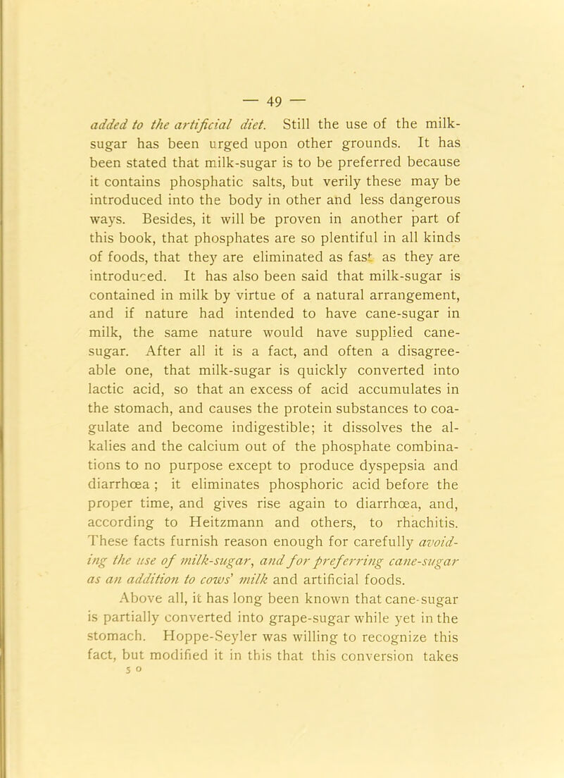 added to the artificial diet. Still the use of the milk- sugar has been urged upon other grounds. It has been stated that milk-sugar is to be preferred because it contains phosphatic salts, but verily these may be introduced into the body in other and less dangerous ways. Besides, it will be proven in another part of this book, that phosphates are so plentiful in all kinds of foods, that they are eliminated as fast as they are introduced. It has also been said that milk-sugar is contained in milk by virtue of a natural arrangement, and if nature had intended to have cane-sugar in milk, the same nature would have supplied cane- sugar. After all it is a fact, and often a disagree- able one, that milk-sugar is quickly converted into lactic acid, so that an excess of acid accumulates in the stomach, and causes the protein substances to coa- gulate and become indigestible; it dissolves the al- kalies and the calcium out of the phosphate combina- tions to no purpose except to produce dyspepsia and diarrhoea ; it eliminates phosphoric acid before the proper time, and gives rise again to diarrhoea, and, according to Heitzmann and others, to rhachitis. These facts furnish reason enough for carefully avoid- ing the use of milk-sugar, and for preferring cane-sugar as an addition to cows' milk and artificial foods. Above all, it has long been known that cane-sugar is partially converted into grape-sugar while yet in the stomach. Hoppe-Seyler was willing to recognize this fact, but modified it in this that this conversion takes