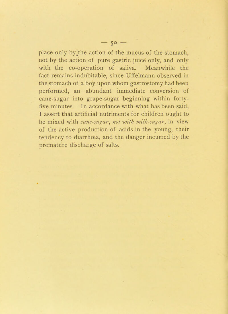 — 5° — place only by'the action of the mucus of the stomach, not by the action of pure gastric juice only, and only with the co-operation of saliva. Meanwhile the fact remains indubitable, since Uffelmann observed in the stomach of a boy upon whom gastrostomy had been performed, an abundant immediate conversion of cane-sugar into grape-sugar beginning within forty- five minutes. In accordance with what has been said, I assert that artificial nutriments for children ought to be mixed with cane-sugar, not with milk-sugar, in view of the active production of acids in the young, their tendency to diarrhoea, and the danger incurred by the premature discharge of salts.