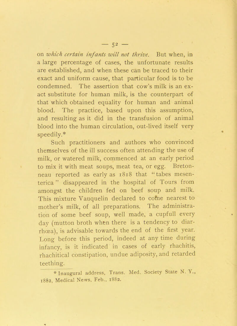 on which certain infants will not thrive. But when, in a large percentage of cases, the unfortunate results are established, and when these can be traced to their exact and uniform cause, that particular food is to be condemned. The assertion that cow’s milk is an ex- act substitute for human milk, is the counterpart of that which obtained equality for human and animal blood. The practice, based upon this assumption, and resulting as it did in the transfusion of animal blood into the human circulation, out-lived itself very speedily.* Such practitioners and authors who convinced themselves of the ill success often attending the use of milk, or watered milk, commenced at an early period to mix it with meat soups, meat tea, or egg. Breton- neau reported as early as 1818 that “tabes mesen- terica ” disappeared in the hospital of Tours from amongst the children fed on beef soup and milk. This mixture Vauquelin declared to cofrie nearest to mother’s milk, of all preparations. The administra- tion of some beef soup, well made, a cupfull every day (mutton broth when there is a tendency to diar- rhoea), is advisable towards the end of the first year. Long before this period, indeed at any time during infancy, is it indicated in cases of early rhachitis, rhachitical constipation, undue adiposity, and retarded teething. * Inaugural address, Trans. Med. Society State N. Y., 1882, Medical News, Feb., 1882.