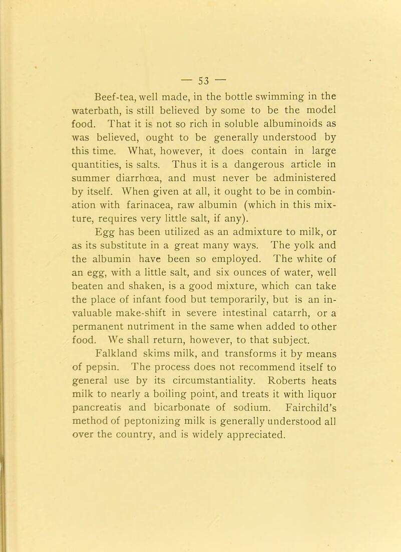 Beef-tea, well made, in the bottle swimming in the waterbath, is still believed by some to be the model food. That it is not so rich in soluble albuminoids as was believed, ought to be generally understood by this time. What, however, it does contain in large quantities, is salts. Thus it is a dangerous article in summer diarrhoea, and must never be administered by itself. When given at all, it ought to be in combin- ation with farinacea, raw albumin (which in this mix- ture, requires very little salt, if any). Egg has been utilized as an admixture to milk, or as its substitute in a great many ways. The yolk and the albumin have been so employed. The white of an egg, with a little salt, and six ounces of water, well beaten and shaken, is a good mixture, which can take the place of infant food but temporarily, but is an in- valuable make-shift in severe intestinal catarrh, or a permanent nutriment in the same when added to other food. We shall return, however, to that subject. Falkland skims milk, and transforms it by means of pepsin. The process does not recommend itself to general use by its circumstantiality. Roberts heats milk to nearly a boiling point, and treats it with liquor pancreatis and bicarbonate of sodium. Fairchild’s method of peptonizing milk is generally understood all over the country, and is widely appreciated.