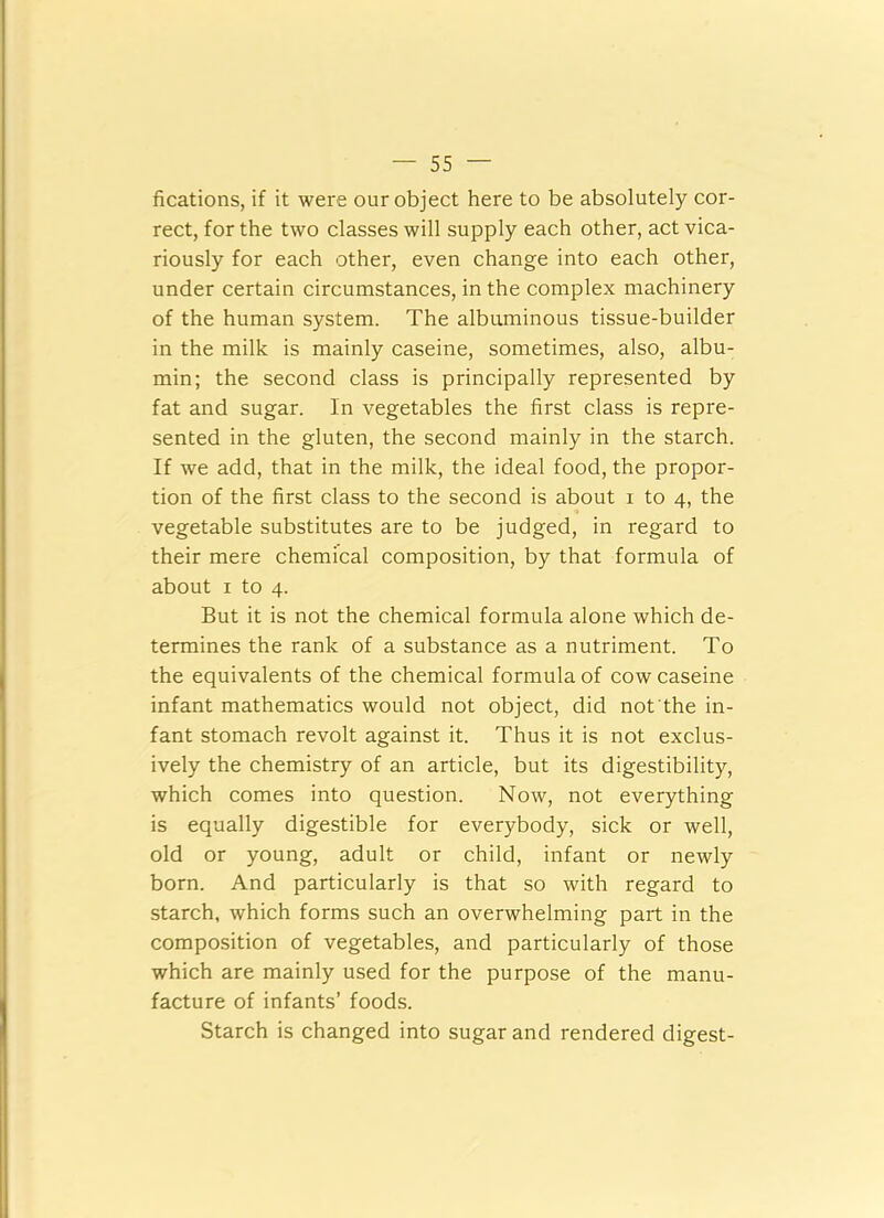 fications, if it were our object here to be absolutely cor- rect, for the two classes will supply each other, act vica- riously for each other, even change into each other, under certain circumstances, in the complex machinery of the human system. The albuminous tissue-builder in the milk is mainly caseine, sometimes, also, albu- min; the second class is principally represented by fat and sugar. In vegetables the first class is repre- sented in the gluten, the second mainly in the starch. If we add, that in the milk, the ideal food, the propor- tion of the first class to the second is about 1 to 4, the vegetable substitutes are to be judged, in regard to their mere chemical composition, by that formula of about 1 to 4. But it is not the chemical formula alone which de- termines the rank of a substance as a nutriment. To the equivalents of the chemical formula of cow caseine infant mathematics would not object, did not the in- fant stomach revolt against it. Thus it is not exclus- ively the chemistry of an article, but its digestibility, which comes into question. Now, not everything is equally digestible for everybody, sick or well, old or young, adult or child, infant or newly born. And particularly is that so with regard to starch, which forms such an overwhelming part in the composition of vegetables, and particularly of those which are mainly used for the purpose of the manu- facture of infants’ foods. Starch is changed into sugar and rendered digest-