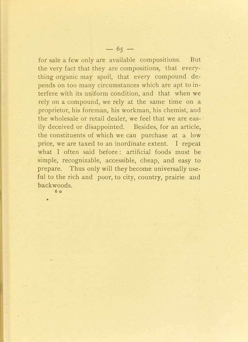 for sale a few only are available compositions. But the very fact that they are compositions, that every- thing organic may spoil, that every compound de- pends on too many circumstances which are apt to in- terfere with its uniform condition, and that when we rely on a compound, we rely at the same time on a proprietor, his foreman, his workman, his chemist, and the wholesale or retail dealer, we feel that we are eas- ily deceived or disappointed. Besides, for an article, the constituents of which we can purchase at a low price, we are taxed to an inordinate extent. I repeat what I often said before: artificial foods must be simple, recognizable, accessible, cheap, and easy to prepare. Thus only will they become universally use- ful to the rich and poor, to city, country, prairie and backwoods.