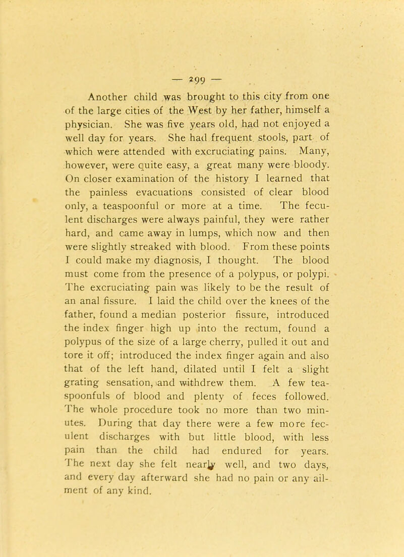 — 2 99 — Another child was brought to this city from one of the large cities of the West by her father, himself a physician. She was five years old, had not enjoyed a well day for years. She had frequent stools, part of which were attended with excruciating pains. Many, however, were ciuite easy, a great many were bloody. On closer examination of the history I learned that the painless evacuations consisted of clear blood only, a teaspoonful or more at a time. The fecu- lent discharges were always painful, they were rather hard, and came away in lumps, which now and then were slightly streaked with blood. From these points I could make my diagnosis, I thought. The blood must come from the presence of a polypus, or polypi. The excruciating pain was likely to be the result of an anal fissure. I laid the child over the knees of the father, found a median posterior fissure, introduced the index finger high up into the rectum, found a polypus of the size of a large cherry, pulled it out and tore it off; introduced the index finger again and also that of the left hand, dilated until I felt a slight grating sensation, and withdrew them. A few tea- spoonfuls of blood and plenty of feces followed. The whole procedure took no more than two min- utes. During that day there were a few more fec- ulent discharges with but little blood, with less pain than the child had endured for years. 1’he next day she felt nearly well, and two days, and every day afterward she had no pain or any ail- ment of any kind.