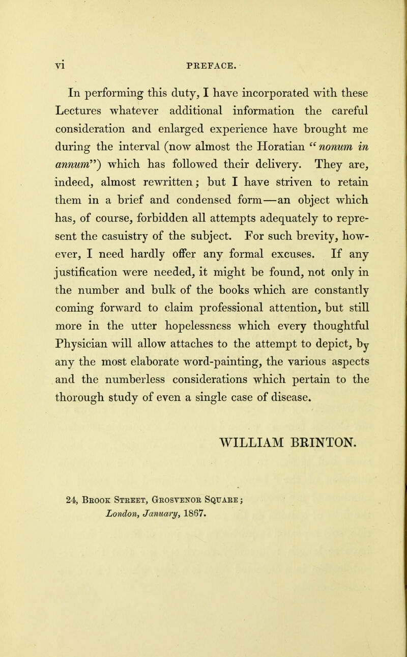 In performing this duty, I have incorporated with these Lectures whatever additional information the careful consideration and enlarged experience have brought me during the interval (now almost the Horatian nonum in annum) which has followed their delivery. They are, indeed, almost rewritten; but I have striven to retain them in a brief and condensed form—an object which has, of course, forbidden all attempts adequately to repre- sent the casuistry of the subject. For such brevity, how- ever, I need hardly offer any formal excuses. If any justification were needed, it might be found, not only in the number and bulk of the books which are constantly coming forward to claim professional attention, but still more in the utter hopelessness which every thoughtful Physician will allow attaches to the attempt to depict, by any the most elaborate word-painting, the various aspects and the numberless considerations which pertain to the thorough study of even a single case of disease. WILLIAM BRINTON. 24, Beook Steeet, Geosvenoe Square ; London, January, 1867.