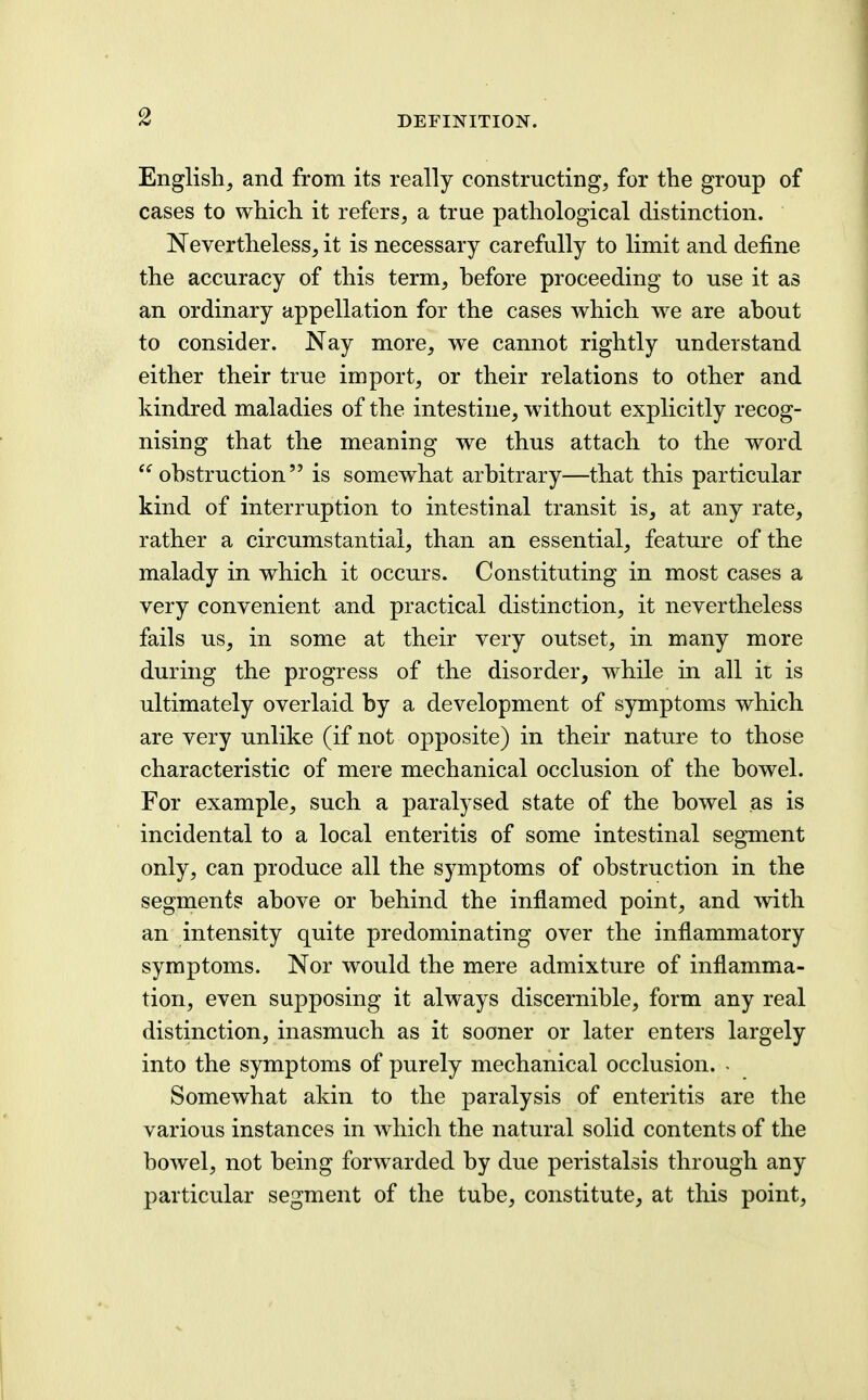 English, and from its really constructing, for the group of cases to which it refers, a true pathological distinction. Nevertheless, it is necessary carefully to limit and define the accuracy of this term, hefore proceeding to use it as an ordinary appellation for the cases which w^e are ahout to consider. Nay more, we cannot rightly understand either their true import, or their relations to other and kindred maladies of the intestine, without explicitly recog- nising that the meaning we thus attach to the word ohstruction is somewhat arbitrary—that this particular kind of interruption to intestinal transit is, at any rate, rather a circumstantial, than an essential, feature of the malady in which it occurs. Constituting in most cases a very convenient and practical distinction, it nevertheless fails us, in some at their very outset, in many more during the progress of the disorder, while in all it is ultimately overlaid by a development of symptoms which are very unlike (if not opposite) in their nature to those characteristic of mere mechanical occlusion of the bowel. For example, such a paralysed state of the bowel as is incidental to a local enteritis of some intestinal segment only, can produce all the symptoms of obstruction in the segments above or behind the inflamed point, and with an intensity quite predominating over the inflammatory symptoms. Nor would the mere admixture of inflamma- tion, even supposing it always discernible, form any real distinction, inasmuch as it sooner or later enters largely into the symptoms of purely mechanical occlusion. - Somewhat akin to the paralysis of enteritis are the various instances in which the natural solid contents of the bowel, not being forwarded by due peristalsis through any particular segment of the tube, constitute, at this point.