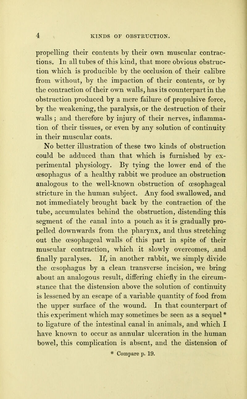propelling their contents by their own muscular contrac- tions. In all tubes of this kind, that more obvious obstruc- tion which is producible by the occlusion of their calibre from without, by the impaction of their contents, or by the contraction of their own walls, has its counterpart in the obstruction produced by a mere failure of propulsive force, by the weakening, the paralysis, or the destruction of their walls; and therefore by injury of their nerves, inflamma- tion of their tissues, or even by any solution of continuity in their muscular coats. No better illustration of these two kinds of obstruction could be adduced than that which is furnished by ex- perimental physiology. By tying the lower end of the oesophagus of a healthy rabbit we produce an obstruction analogous to the well-known obstruction of oesophageal stricture in the human subject. Any food swallowed, and not immediately brought back by the contraction of the tube, accumulates behind the obstruction, distending this segment of the canal into a pouch as it is gradually pro- pelled downwards from the pharynx, and thus stretching out the oesophageal walls of this part in spite of their muscular contraction, which it slowly overcomes, ,and finally paralyses. If, in another rabbit, we simply divide the oesophagus by a clean transverse incision, we bring about an analogous result, differing chiefly in the circum- stance that the distension above the solution of continuity is lessened by an escape of a variable quantity of food from the upper surface of the wound. In that counterpart of this experiment which may sometimes be seen as a sequel * to ligature of the intestinal canal in animals, and which I have know^n to occur as annular ulceration in the human bowel, this complication is absent, and the distension of * Compare p. 19.