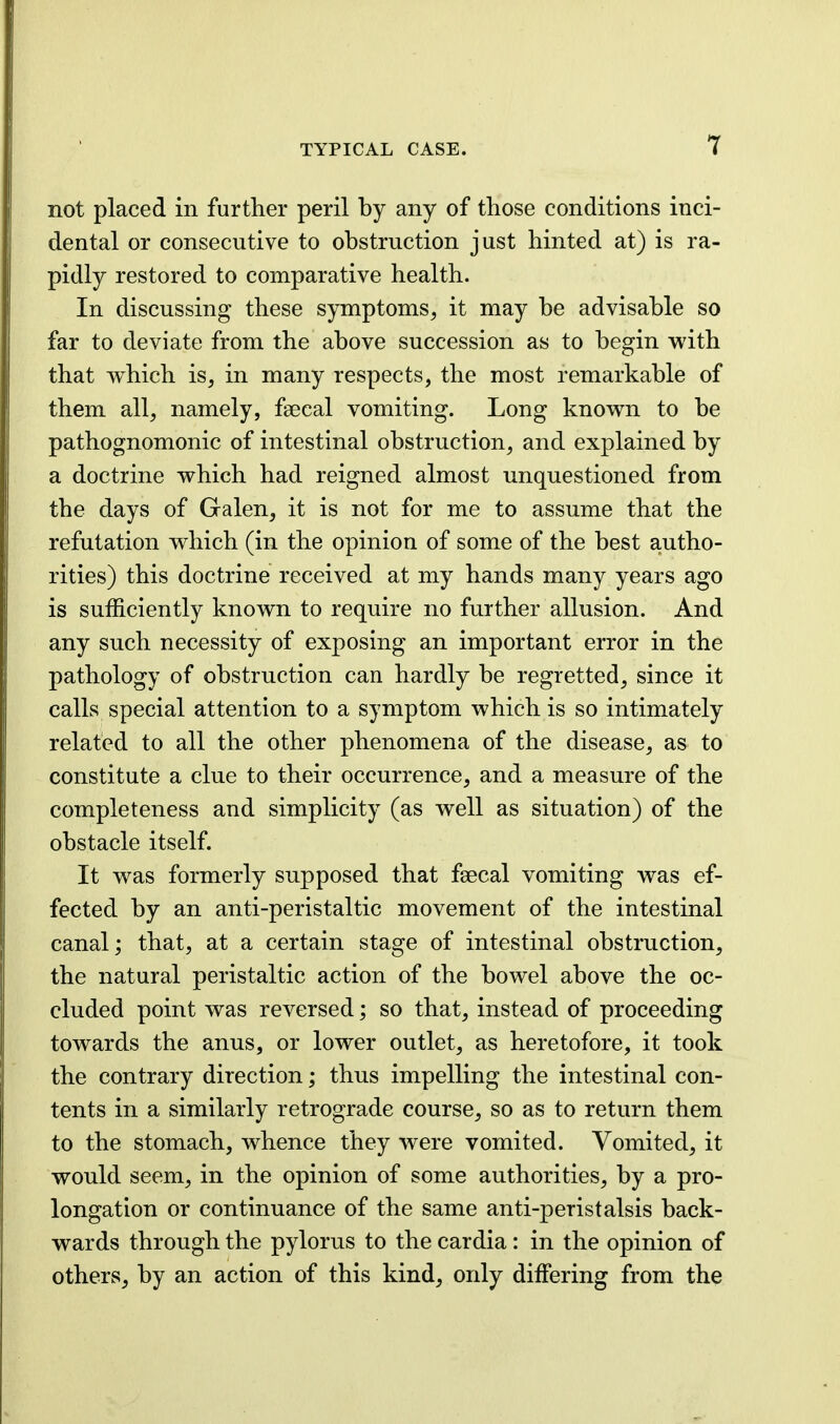 not placed in further peril by any of those conditions inci- dental or consecutive to obstruction just hinted at) is ra- pidly restored to comparative health. In discussing these symptoms, it may be advisable so far to deviate from the above succession as to begin with that which is, in many respects, the most remarkable of them all, namely, faecal vomiting. Long known to be pathognomonic of intestinal obstruction, and explained by a doctrine which had reigned almost unquestioned from the days of Galen, it is not for me to assume that the refutation which (in the opinion of some of the best autho- rities) this doctrine received at my hands many years ago is sufficiently known to require no further allusion. And any such necessity of exposing an important error in the pathology of obstruction can hardly be regretted, since it calls special attention to a symptom which is so intimately related to all the other phenomena of the disease, as to constitute a clue to their occurrence, and a measure of the completeness and simplicity (as well as situation) of the obstacle itself. It was formerly supposed that faecal vomiting was ef- fected by an anti-peristaltic movement of the intestinal canal; that, at a certain stage of intestinal obstruction, the natural peristaltic action of the bowel above the oc- cluded point was reversed; so that, instead of proceeding towards the anus, or lower outlet, as heretofore, it took the contrary direction; thus impelling the intestinal con- tents in a similarly retrograde course, so as to return them to the stomach, whence they were vomited. Vomited, it would seem, in the opinion of some authorities, by a pro- longation or continuance of the same anti-peristalsis back- wards through the pylorus to the cardia: in the opinion of others, by an action of this kind, only differing from the