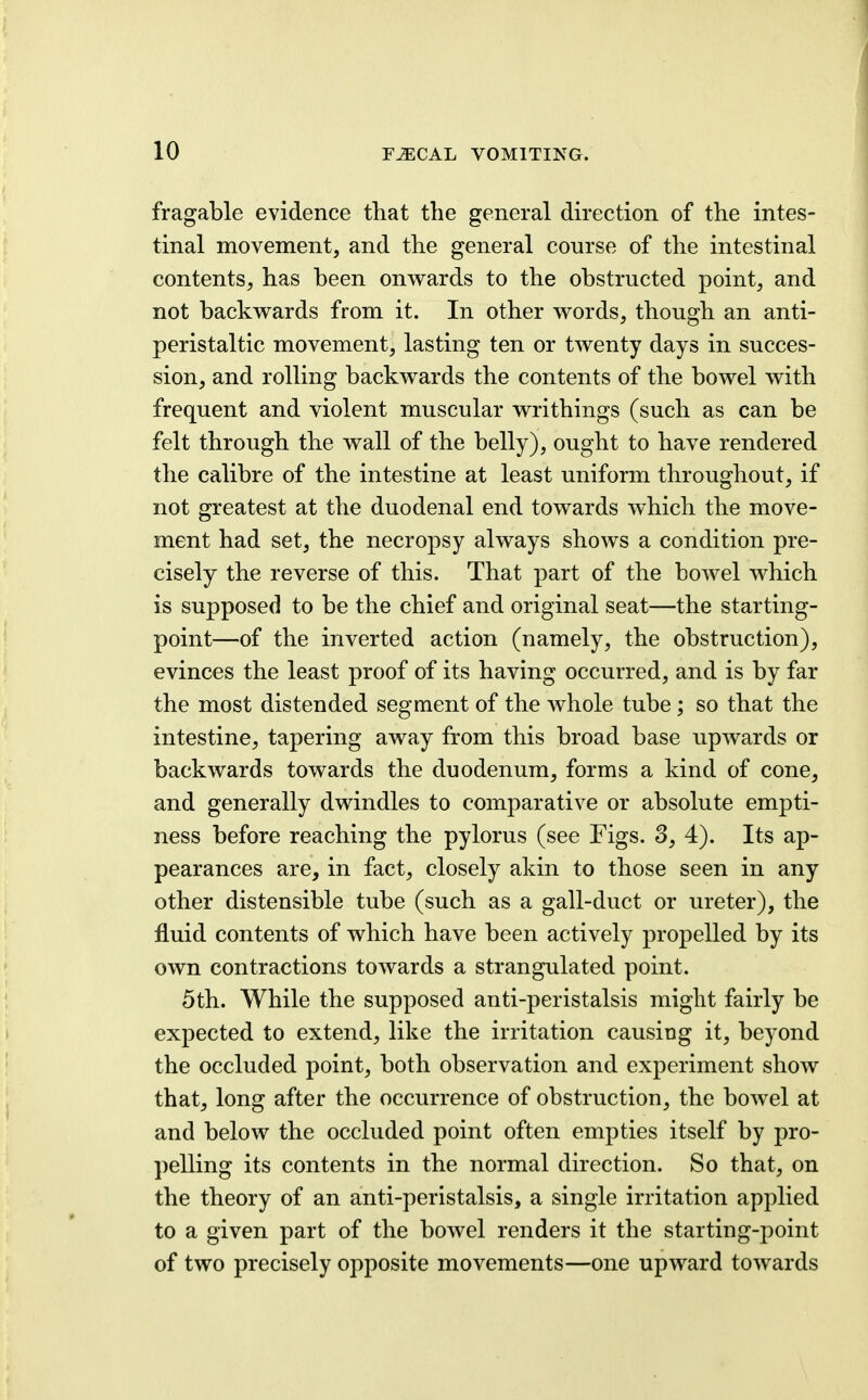 fragable evidence that the general direction of the intes- tinal movement, and the general course of the intestinal contents, has been onwards to the obstructed point, and not backwards from it. In other words, though an anti- peristaltic movement, lasting ten or twenty days in succes- sion, and rolling backwards the contents of the bowel with frequent and violent muscular writhings (such as can be felt through the wall of the belly), ought to have rendered the calibre of the intestine at least uniform throughout, if not greatest at the duodenal end towards which the move- ment had set, the necropsy always shows a condition pre- cisely the reverse of this. That part of the bowel which is supposed to be the chief and original seat—the starting- point—of the inverted action (namely, the obstruction), evinces the least proof of its having occurred, and is by far the most distended segment of the whole tube; so that the intestine, tapering away from this broad base upwards or backwards towards the duodenum, forms a kind of cone, and generally dwindles to comparative or absolute empti- ness before reaching the pylorus (see Figs. 3, 4). Its ap- pearances are, in fact, closely akin to those seen in any other distensible tube (such as a gall-duct or ureter), the fluid contents of which have been actively propelled by its own contractions towards a strangulated point. 5th. While the supposed anti-peristalsis might fairly be expected to extend, like the irritation causing it, beyond the occluded point, both observation and experiment show that, long after the occurrence of obstruction, the bowel at and below the occluded point often empties itself by pro- pelling its contents in the normal direction. So that, on the theory of an anti-peristalsis, a single irritation applied to a given part of the bowel renders it the starting-point of two precisely opposite movements—one upward towards