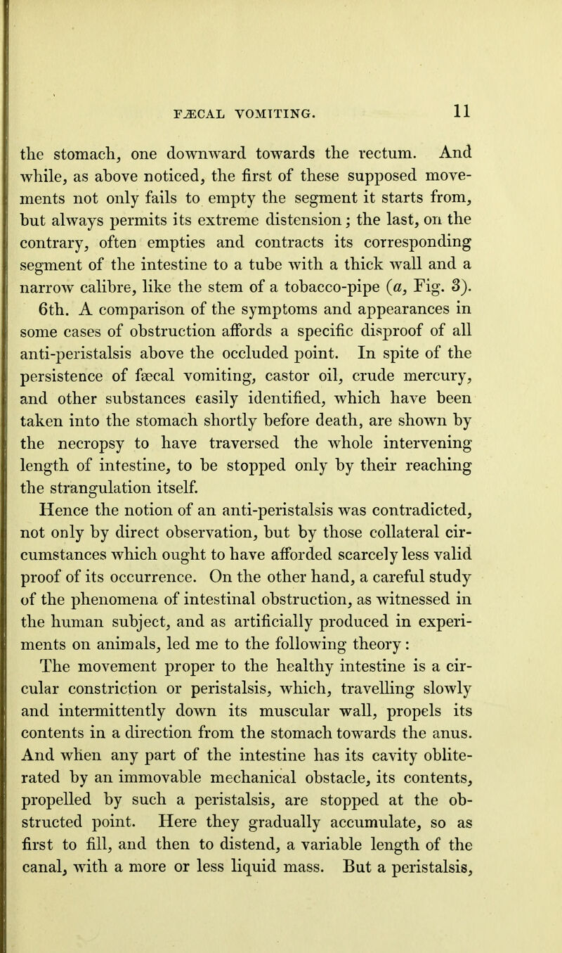 the stomach, one downward towards the rectum. And while, as above noticed, the first of these supposed move- ments not only fails to empty the segment it starts from, but always permits its extreme distension; the last, on the contrary, often empties and contracts its corresponding segment of the intestine to a tube with a thick wall and a narrow calibre, like the stem of a tobacco-pipe (a, Fig. 3). 6th. A comparison of the symptoms and appearances in some cases of obstruction affords a specific disproof of all anti-peristalsis above the occluded point. In spite of the persistence of faecal vomiting, castor oil, crude mercury, and other substances easily identified, which have been taken into the stomach shortly before death, are shown by the necropsy to have traversed the whole intervening length of intestine, to be stopped only by their reaching the strangulation itself. Hence the notion of an anti-peristalsis was contradicted, not only by direct observation, but by those collateral cir- cumstances which ought to have afibrded scarcely less valid proof of its occurrence. On the other hand, a careful study of the phenomena of intestinal obstruction, as witnessed in the human subject, and as artificially produced in experi- ments on animals, led me to the following theory: The movement proper to the healthy intestine is a cir- cular constriction or peristalsis, which, travelling slowly and intermittently down its muscular wall, propels its contents in a direction from the stomach towards the anus. And when any part of the intestine has its cavity oblite- rated by an immovable mechanical obstacle, its contents, propelled by such a peristalsis, are stopped at the ob- structed point. Here they gradually accumulate, so as first to fill, and then to distend, a variable length of the canalj wdth a more or less liquid mass. But a peristalsis.