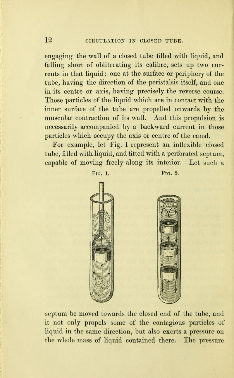 engaging the wall of a closed tube filled with liquid, and falling short of obliterating its calibre, sets up two cur- rents in that liquid: one at the surface or periphery of the tube, having the direction of the peristalsis itself, and one in its centre or axis, having precisely the reverse course. Those particles of the liquid which are in contact Avith the inner surface of the tube are propelled onwards by the muscular contraction of its wall. And this propulsion is necessarily accompanied by a backward current in those particles which occupy the axis or centre of the canal. For example, let Fig. 1 represent an inflexible closed tube, filled with liquid, and fitted with a perforated septum, capable of moving freely along its interior. Let such a Fia. 1. Fig. 2. septum be moved towards the closed end of the tube, and it not only propels some of the contagious particles of liquid in the same direction, but also exerts a pressure on the whole mass of liquid contained there. The pressure