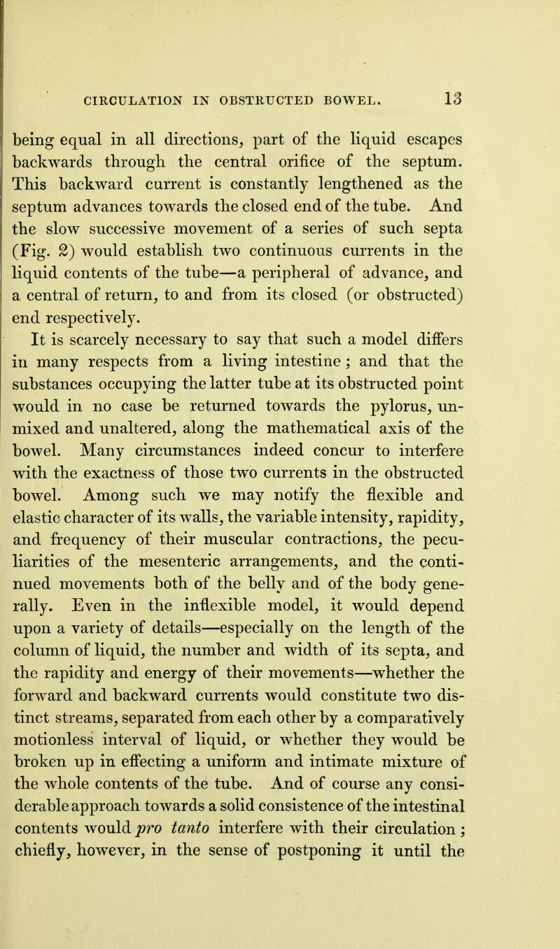 being equal in all directions, part of the liquid escapes backwards through the central orifice of the septum. This backward current is constantly lengthened as the septum advances towards the closed end of the tube. And the slow successive movement of a series of such septa (Fig. 2) would establish two continuous currents in the liquid contents of the tube—a peripheral of advance, and a central of return, to and from its closed (or obstructed) end respectively. It is scarcely necessary to say that such a model differs in many respects from a living intestine; and that the substances occupying the latter tube at its obstructed point would in no case be returned towards the pylorus, un- mixed and unaltered, along the mathematical axis of the bowel. Many circumstances indeed concur to interfere with the exactness of those two currents in the obstructed bowel. Among such we may notify the flexible and elastic character of its walls, the variable intensity, rapidity, and frequency of their muscular contractions, the pecu- liarities of the mesenteric arrangements, and the conti- nued movements both of the belly and of the body gene- rally. Even in the inflexible model, it would depend upon a variety of details—especially on the length of the column of liquid, the number and width of its septa, and the rapidity and energy of their movements—whether the forward and backward currents would constitute two dis- tinct streams, separated from each other by a comparatively motionless interval of liquid, or whether they would be broken up in effecting a uniform and intimate mixture of the whole contents of the tube. And of course any consi- derable approach towards a solid consistence of the intestinal contents would pro tanto interfere with their circulation ; chiefly, however, in the sense of postponing it until the