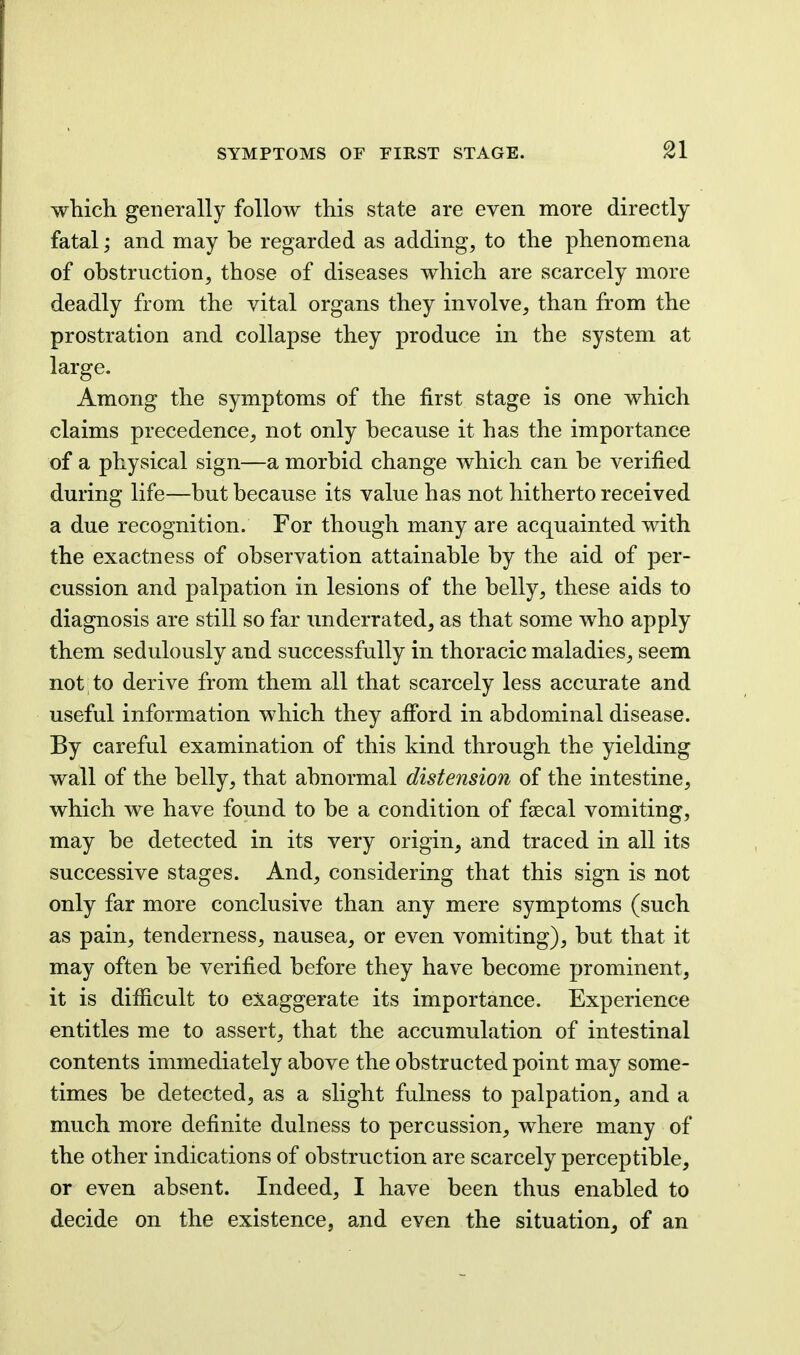 which generally follow this state are even more directly fatal; and may be regarded as adding, to the phenomena of obstruction, those of diseases which are scarcely more deadly from the vital organs they involve, than from the prostration and collapse they produce in the system at large. Among the symptoms of the first stage is one which claims precedence, not only because it has the importance of a physical sign—a morbid change which can be verified during life—but because its value has not hitherto received a due recognition. For though many are acquainted with the exactness of observation attainable by the aid of per- cussion and palpation in lesions of the belly, these aids to diagnosis are still so far underrated, as that some who apply them sedulously and successfully in thoracic maladies, seem not to derive from them all that scarcely less accurate and useful information which they afibrd in abdominal disease. By careful examination of this kind through the yielding wall of the belly, that abnormal distension of the intestine, which we have found to be a condition of faecal vomiting, may be detected in its very origin, and traced in all its successive stages. And, considering that this sign is not only far more conclusive than any mere symptoms (such as pain, tenderness, nausea, or even vomiting), but that it may often be verified before they have become prominent, it is difficult to exaggerate its importance. Experience entitles me to assert, that the accumulation of intestinal contents immediately above the obstructed point may some- times be detected, as a slight fulness to palpation, and a much more definite dulness to percussion, where many of the other indications of obstruction are scarcely perceptible, or even absent. Indeed, I have been thus enabled to decide on the existence, and even the situation^ of an