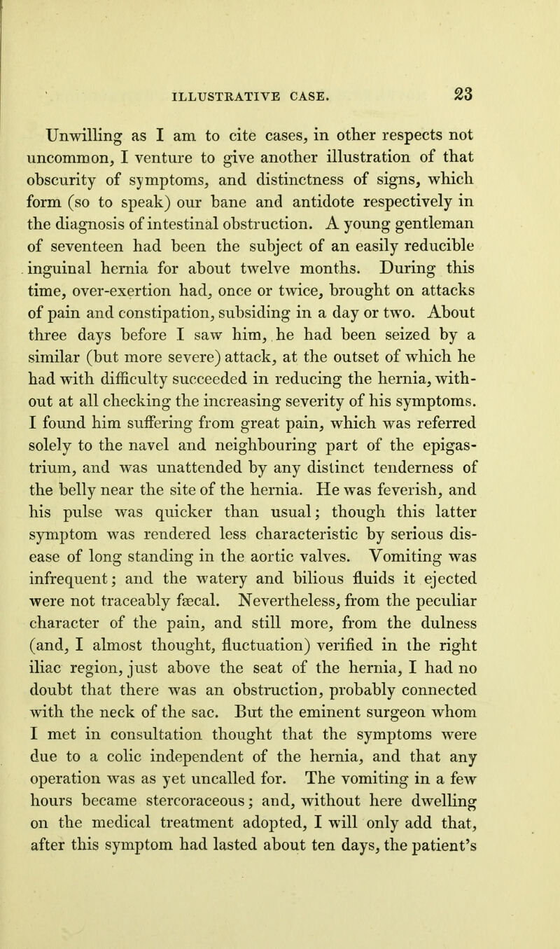 Unwilling as I am to cite cases, in other respects not uncommon, I venture to give another illustration of that obscurity of symptoms, and distinctness of signs, which form (so to speak) our bane and antidote respectively in the diagnosis of intestinal obstruction. A young gentleman of seventeen had been the subject of an easily reducible inguinal hernia for about twelve months. During this time, over-exertion had, once or twice, brought on attacks of pain and constipation, subsiding in a day or two. About three days before I saw him, he had been seized by a similar (but more severe) attack, at the outset of which he had with difficulty succeeded in reducing the hernia, with- out at all checking the increasing severity of his symptoms. I found him suffering from great pain, which was referred solely to the navel and neighbouring part of the epigas- trium, and was unattended by any distinct tenderness of the belly near the site of the hernia. He was feverish, and his pulse was quicker than usual; though this latter symptom was rendered less characteristic by serious dis- ease of long standing in the aortic valves. Vomiting was infrequent; and the watery and bilious fluids it ejected were not traceably faecal. Nevertheless, from the peculiar character of the pain, and still more, from the dulness (and, I almost thought, fluctuation) verified in the right iliac region, just above the seat of the hernia, I had no doubt that there was an obstruction, probably connected with the neck of the sac. But the eminent surgeon whom I met in consultation thought that the symptoms were due to a colic independent of the hernia, and that any operation was as yet uncalled for. The vomiting in a few hours became stercoraceous; and, without here dwelling on the medical treatment adopted, I will only add that, after this symptom had lasted about ten days, the patient's