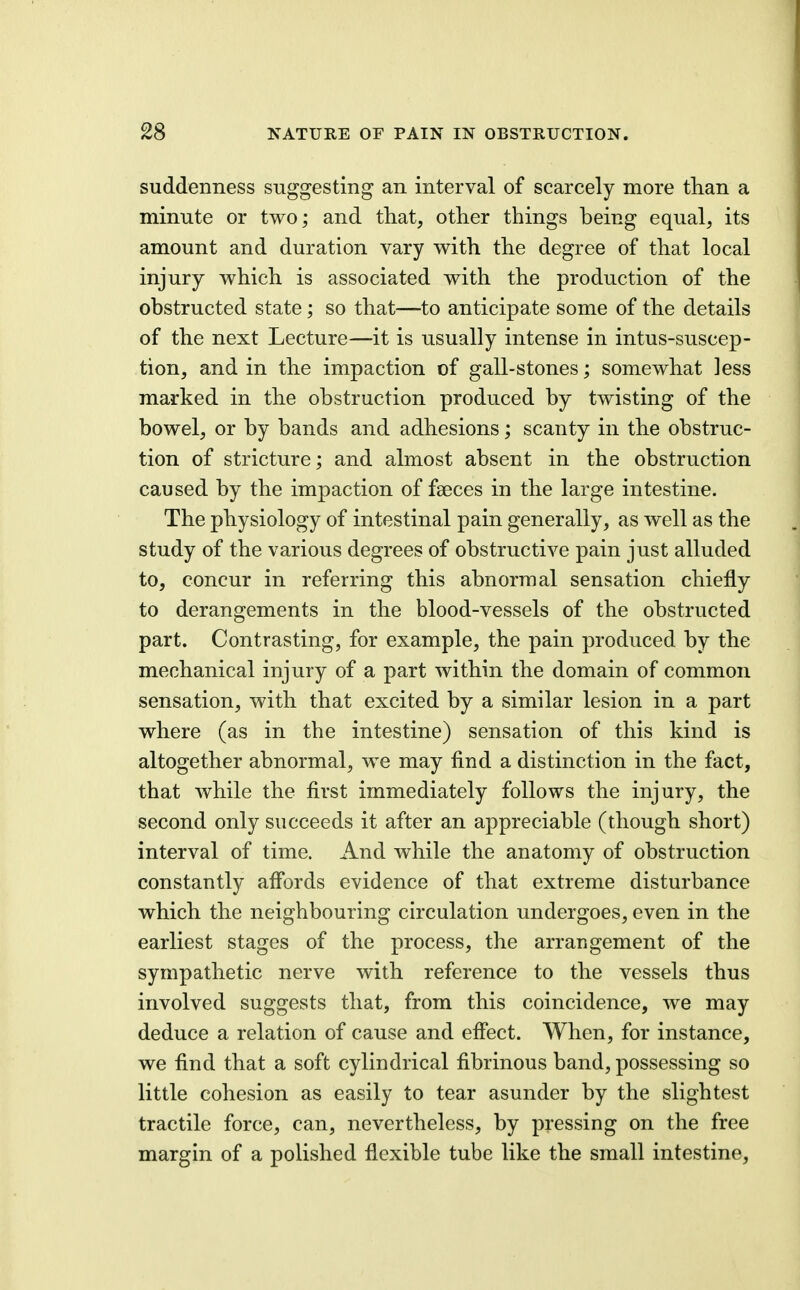 suddenness suggesting an interval of scarcely more than a minute or two; and that, other things being equal, its amount and duration vary with the degree of that local injury which is associated with the production of the obstructed state; so that—to anticipate some of the details of the next Lecture—it is usually intense in intus-suscep- tion, and in the impaction of gall-stones; somewhat less marked in the obstruction produced by twisting of the bowel, or by bands and adhesions; scanty in the obstruc- tion of stricture; and almost absent in the obstruction caused by the impaction of faeces in the large intestine. The physiology of intestinal pain generally, as well as the study of the various degrees of obstructive pain just alluded to, concur in referring this abnormal sensation chiefly to derangements in the blood-vessels of the obstructed part. Contrasting, for example, the pain produced by the mechanical injury of a part within the domain of common sensation, with that excited by a similar lesion in a part where (as in the intestine) sensation of this kind is altogether abnormal, we may find a distinction in the fact, that while the first immediately follows the injury, the second only succeeds it after an appreciable (though short) interval of time. And while the anatomy of obstruction constantly afi'ords evidence of that extreme disturbance which the neighbouring circulation undergoes, even in the earliest stages of the process, the arrangement of the sympathetic nerve with reference to the vessels thus involved suggests that, from this coincidence, we may deduce a relation of cause and efiect. When, for instance, we find that a soft cylindrical fibrinous band, possessing so little cohesion as easily to tear asunder by the slightest tractile force, can, nevertheless, by pressing on the free margin of a polished flexible tube like the small intestine.