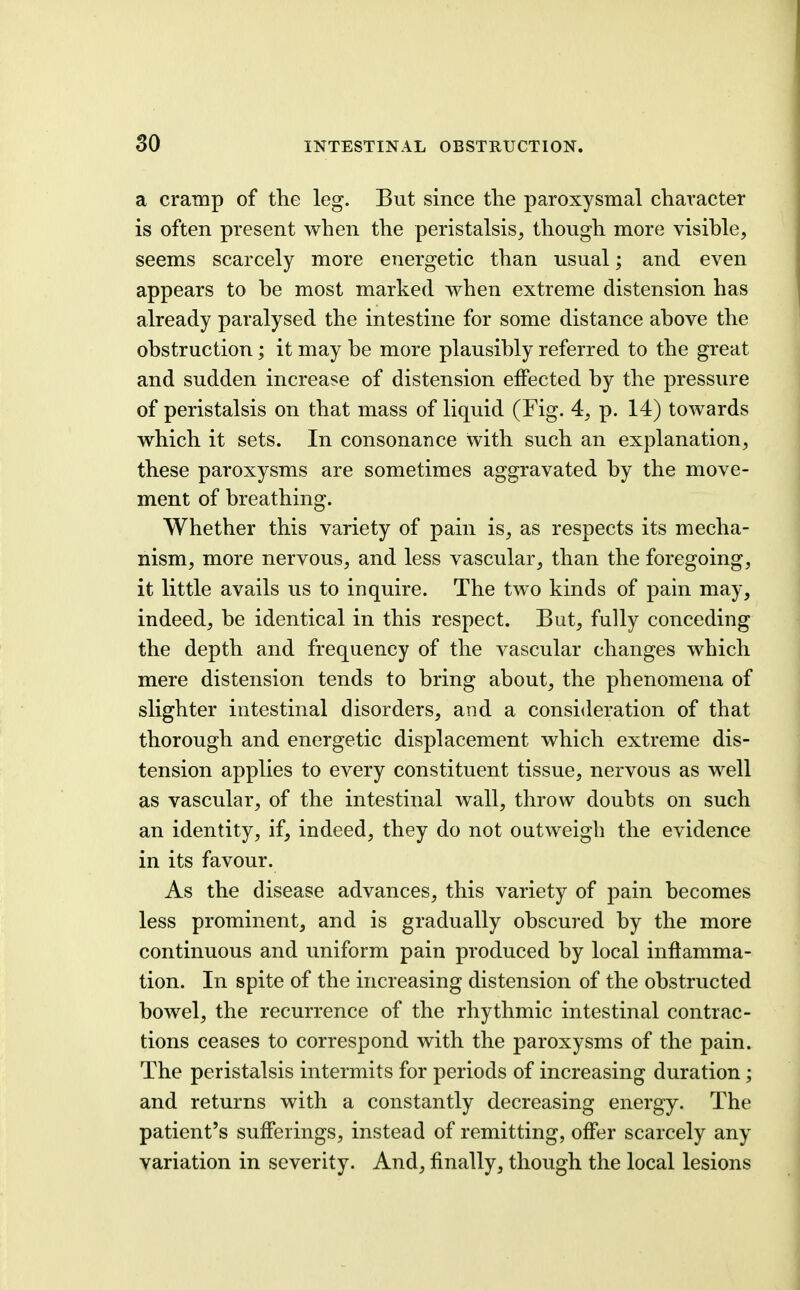 so INTESTINAL OBSTRUCTION. a cramp of the leg. But since the paroxysmal character is often present when the peristalsis, though more visihle, seems scarcely more energetic than usual; and even appears to be most marked when extreme distension has already paralysed the intestine for some distance above the obstruction; it may be more plausibly referred to the great and sudden increase of distension effected by the pressure of peristalsis on that mass of liquid (Fig. 4, p. 14) towards which it sets. In consonance with such an explanation, these paroxysms are sometimes aggravated by the move- ment of breathing. Whether this variety of pain is, as respects its mecha- nism, more nervous, and less vascular, than the foregoing, it little avails us to inquire. The two kinds of pain may, indeed, be identical in this respect. But, fully conceding the depth and frequency of the vascular changes which mere distension tends to bring about, the phenomena of slighter intestinal disorders, and a consideration of that thorough and energetic displacement which extreme dis- tension applies to every constituent tissue, nervous as well as vascular, of the intestinal wall, throw doubts on such an identity, if, indeed, they do not outweigh the evidence in its favour. As the disease advances, this variety of pain becomes less prominent, and is gradually obscured by the more continuous and uniform pain produced by local inflamma- tion. In spite of the increasing distension of the obstructed bowel, the recurrence of the rhythmic intestinal contrac- tions ceases to correspond with the paroxysms of the pain. The peristalsis intermits for periods of increasing duration; and returns with a constantly decreasing energy. The patient's sufferings, instead of remitting, offer scarcely any variation in severity. And, finally, though the local lesions