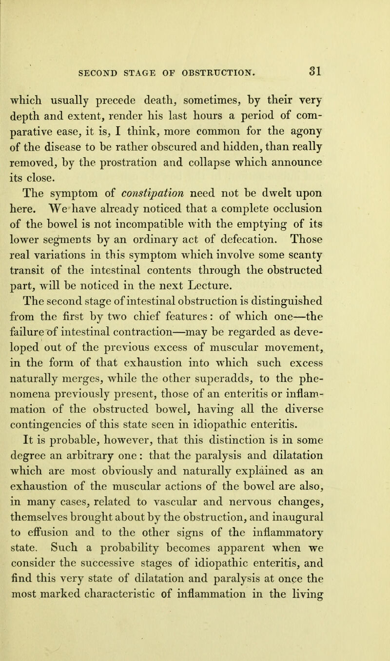 which usually precede death, sometimes, by their very depth and extent, render his last hours a period of com- parative ease, it is, I think, more common for the agony of the disease to be rather obscured and hidden, than really removed, by the prostration and collapse which announce its close. The symptom of constipation need not be dwelt upon here. We have already noticed that a complete occlusion of the bowel is not incompatible with the emptying of its lower segments by an ordinary act of defecation. Those real variations in this symptom which involve some scanty transit of the intestinal contents through the obstructed part, will be noticed in the next Lecture. The second stage of intestinal obstruction is distinguished from the first by two chief features: of which one—the failure of intestinal contraction—may be regarded as deve- loped out of the previous excess of muscular movement, in the form of that exhaustion into which such excess naturally merges, while the other superadds, to the phe- nomena previously present, those of an enteritis or inflam- mation of the obstructed bowel, having all the diverse contingencies of this state seen in idiopathic enteritis. It is probable, however, that this distinction is in some degree an arbitrary one: that the paralysis and dilatation which are most obviously and naturally explained as an exhaustion of the muscular actions of the bowel are also, in many cases, related to vascular and nervous changes, themselves brought about by the obstruction, and inaugural to effusion and to the other signs of the inflammatory state. Such a probability becomes apparent when we consider the successive stages of idiopathic enteritis, and find this very state of dilatation and paralysis at once the most marked characteristic of inflammation in the living