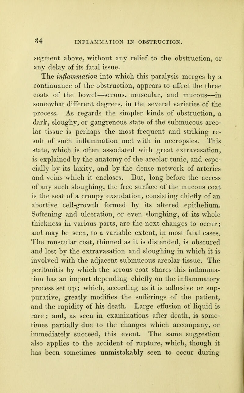 segment above, without any relief to the obstruction, or any delay of its fatal issue. The inflammation into which this paralysis merges by a continuance of the obstruction, appears to affect the three coats of the bowel—serous, muscular, and mucous—in somewhat different degrees, in the several varieties of the process. As regards the simpler kinds of obstruction, a dark, sloughy, or gangrenous state of the submucous areo- lar tissue is perhaps the most frequent and striking re- sult of such inflammation met with in necropsies. This state, which is often associated with great extravasation, is explained by the anatomy of the areolar tunic, and espe- cially by its laxity, and by the dense network of arteries and veins which it encloses. But, long before the access of any such sloughing, the free surface of the mucous coat is the seat of a croupy exsudation, consisting chiefly of an abortive cell-growth formed by its altered epithelium. Softening and ulceration, or even sloughing, of its whole thickness in various parts, are the next changes to occur; and may be seen, to a variable extent, in most fatal cases. The muscular coat, thinned as it is distended, is obscured and lost by the extravasation and sloughing in which it is involved with the adjacent submucous areolar tissue. The peritonitis by which the serous coat shares this inflamma- tion has an import depending chiefly on the inflammatory process set up; which, according as it is adhesive or sup- purative, greatly modifies the sufferings of the patient, and the rapidity of his death. Large effusion of liquid is rare ; and, as seen in examinations after death, is some- times partially due to the changes which accompany, or immediately succeed, this event. The same suggestion also applies to the accident of rujiture, which, though it has been sometimes unmistakably seen to occur during