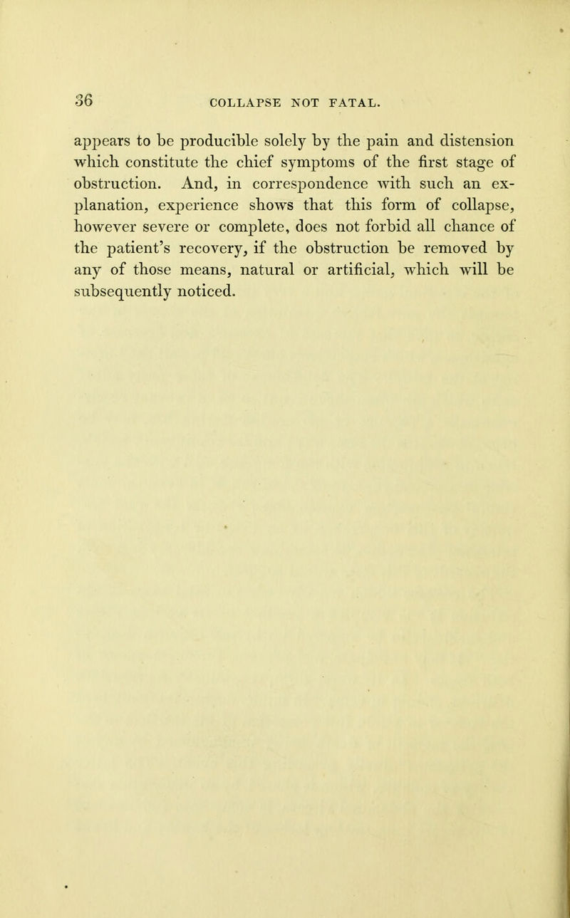 appears to be producible solely by the pain and distension which constitute the chief symptoms of the first stage of obstruction. And, in correspondence with such an ex- planation, experience shows that this form of collapse, however severe or complete, does not forbid all chance of the patient's recovery, if the obstruction be removed by any of those means, natural or artificial, which will be subsequently noticed.