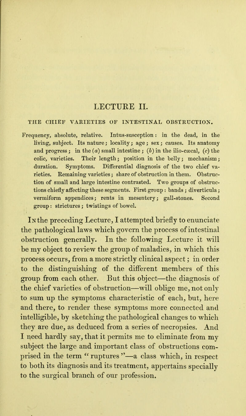 THE CHIEF VARIETIES OF INTESTINAL OBSTRUCTION. Frequency, absolute, relative. Intus-susception: in the dead, in the living, subject. Its nature; locality; age ; sex; causes. Its anatomy and progress; in the (a) small intestine ; (b) in the ilio-caecal, (c) the colic, varieties. Their length; position in the belly; mechanism; duration. Symptoms. Differential diagnosis of the two chief va- rieties. Remaining varieties; share of obstruction in them. Obstruc- tion of small and large intestine contrasted. Two groups of obstruc- tions chiefly affecting these segments. First group : bands ; diverticula; vermiform appendices; rents in mesentery; gall-stones. Second group: strictures; twistings of bowel. In the preceding Lecture, I attempted briefly to enunciate the pathological laws which govern the process of intestinal obstruction generally. In the following Lecture it Avill be my object to review the group of maladies, in which this process occurs, from a more strictly clinical aspect; in order to the distinguishing of the different members of this group from each other. But this object—the diagnosis of the chief varieties of obstruction—will oblige me, not only to sum up the symptoms characteristic of each, but, here and there, to render these symptoms more connected and intelligible, by sketching the pathological changes to which they are due, as deduced from a series of necropsies. And I need hardly say, that it permits me to eliminate from my subject the large and important class of obstructions com- prised in the term ruptures —a class which, in respect to both its diagnosis and its treatment, appertains specially to the surgical branch of our profession.