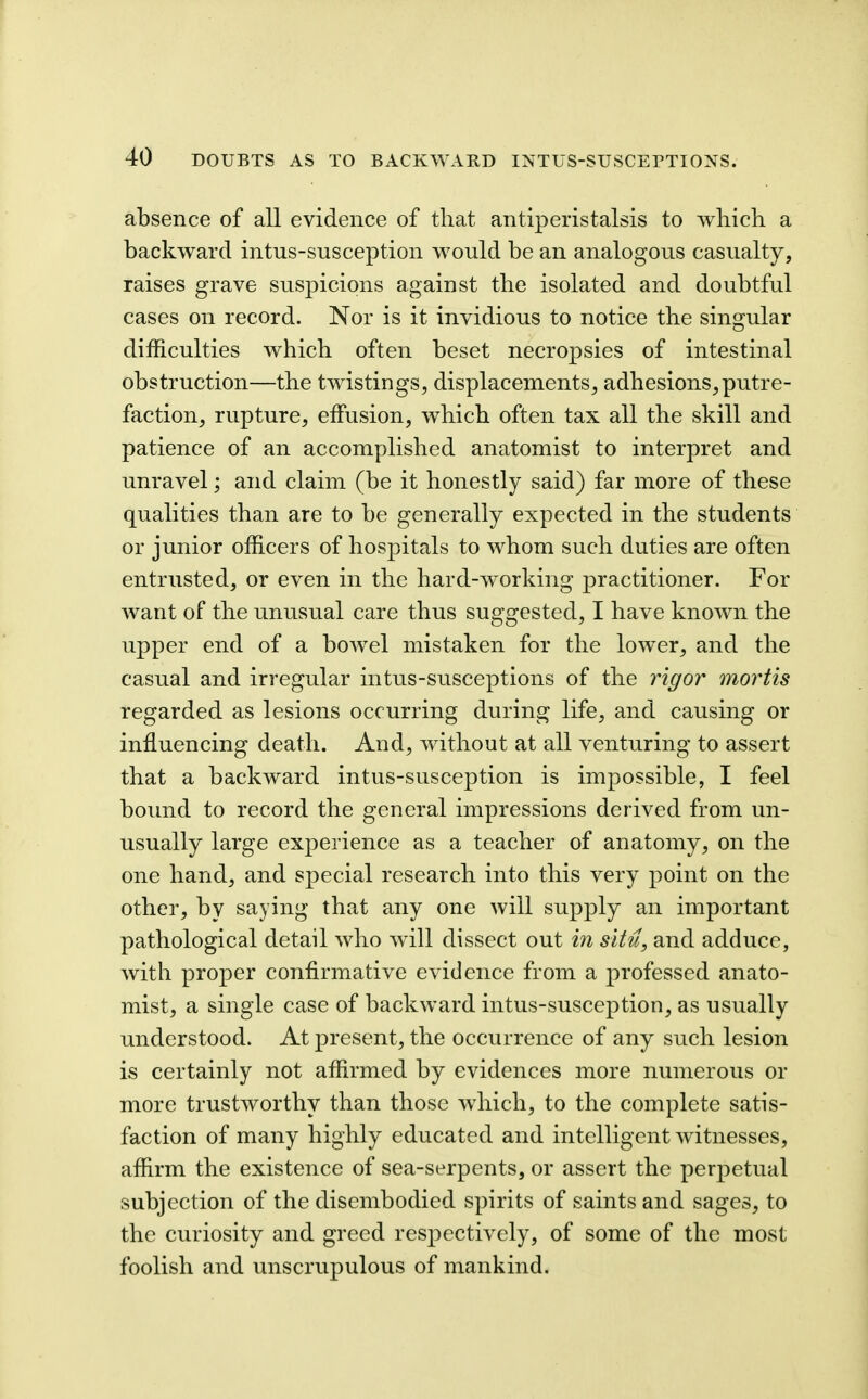 absence of all evidence of that antiperistalsis to which a backward intus-susception would be an analogous casualty, raises grave suspicions against the isolated and doubtful cases on record. Nor is it invidious to notice the singular difficulties which often beset necropsies of intestinal obstruction—the twistings, displacements, adhesions,putre- faction, rupture, effusion, which often tax all the skill and patience of an accomplished anatomist to interpret and unravel; and claim (be it honestly said) far more of these qualities than are to be generally expected in the students or junior officers of hospitals to whom such duties are often entrusted, or even in the hard-working practitioner. For want of the unusual care thus suggested, I have known the upper end of a bowel mistaken for the lower, and the casual and irregular intus-susceptions of the rigor mortis regarded as lesions occurring during life, and causing or influencing death. And, without at all venturing to assert that a backward intus-susception is impossible, I feel bound to record the general impressions derived from un- usually large experience as a teacher of anatomy, on the one hand, and special research into this very point on the other, by saying that any one will supply an important pathological detail who wdll dissect out in situ, and adduce, with proper confirmative evidence from a professed anato- mist, a single case of backward intus-susception, as usually understood. At present, the occurrence of any such lesion is certainly not affirmed by evidences more numerous or more trustworthy than those which, to the complete satis- faction of many highly educated and intelligent witnesses, affirm the existence of sea-serpents, or assert the perpetual subjection of the disembodied spirits of saints and sages, to the curiosity and greed respectively, of some of the most foolish and unscrupulous of mankind.