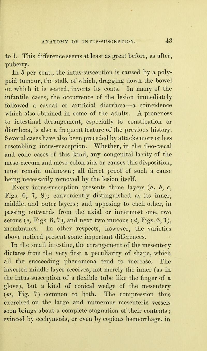 to 1. This difference seems at least as great before, as after, puberty. In 5 per cent., the intus-susception is caused by a poly- poid tumour, the stalk of which, dragging down the bowel on which it is seated, inverts its coats. In many of the infantile cases, the occurrence of the lesion immediately followed a casual or artificial diarrhoea—a coincidence which also obtained in some of the adults. A proneness to intestinal derangement, especially to constipation or diarrhoea, is also a frequent feature of the previous history. Several cases have also been preceded by attacks more or less resembling intus-susception. Whether, in the ileo-caecal and colic cases of this kind, any congenital laxity of the meso-csecum and meso-colon aids or causes this disposition, must remain unknown; all direct proof of such a cause being necessarily removed by the lesion itself. Every intus-susception presents three layers b, c, Figs. 6, 7, 8); conveniently distinguished as its inner, middle, and outer layers; and apposing to each other, in passing outwards from the axial or innermost one, two serous (e. Figs. 6, 7), and next two mucous {d, Figs. 6, 7), membranes. In other respects, however, the varieties above noticed present some important differences. In the small intestine, the arrangement of the mesentery dictates from the very first a peculiarity of shape, which all the succeeding phenomena tend to increase. The inverted middle layer receives, not merely the inner (as in the intus-susception of a flexible tube like the finger of a glove), but a kind of conical wedge of the mesentery (m, Fig. 7) common to both. The compression thus exercised on the large and numerous mesenteric vessels soon brings about a complete stagnation of their contents ; evinced by ecchymosis, or even by copious haemorrhage, in