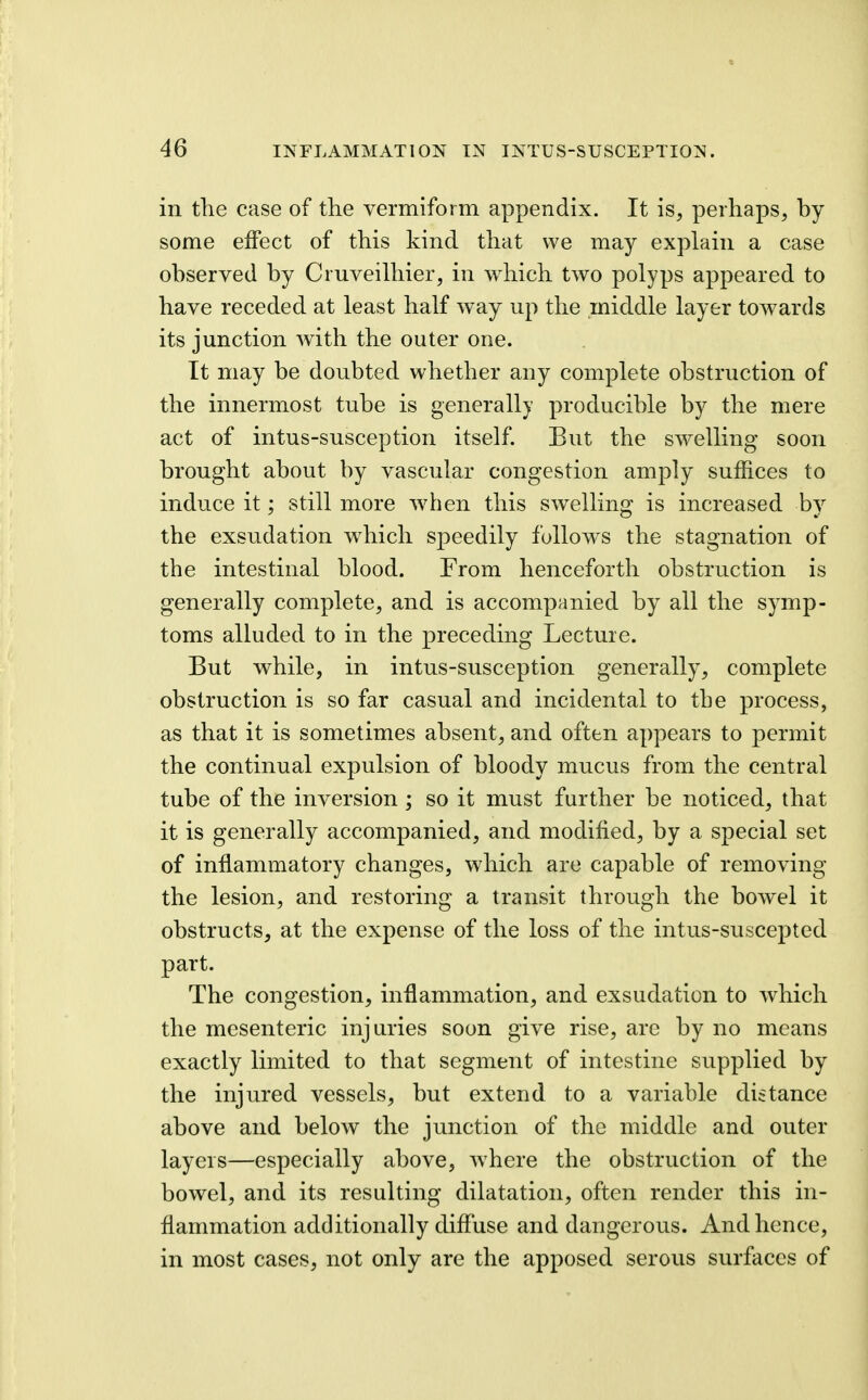 in the case of the vermiform appendix. It is, perhaps, by some effect of this kind that we may explain a case observed by Cruveilhier, in which two polyps appeared to have receded at least half way up the middle layer towards its junction with the outer one. It may be doubted whether any complete obstruction of the innermost tube is generally producible by the mere act of intus-susception itself. But the swelling soon brought about by vascular congestion amply suffices to induce it; still more when this swelling is increased by the exsudation which speedily fullow^s the stagnation of the intestinal blood. From henceforth obstruction is generally complete, and is accompanied by all the symp- toms alluded to in the preceding Lecture. But while, in intus-susception generally, complete obstruction is so far casual and incidental to the process, as that it is sometimes absent, and often appears to permit the continual expulsion of bloody mucus from the central tube of the inversion ; so it must further be noticed, that it is generally accompanied, and modified, by a special set of inflammatory changes, which are capable of removing the lesion, and restoring a transit through the bowel it obstructs, at the expense of the loss of the intus-suscepted part. The congestion, inflammation, and exsudation to which the mesenteric injuries soon give rise, are by no means exactly limited to that segment of intestine supplied by the injured vessels, but extend to a variable distance above and below the junction of the middle and outer layers—especially above, where the obstruction of the bowel, and its resulting dilatation, often render this in- flammation additionally difluse and dangerous. And hence, in most cases, not only are the apposed serous surfaces of