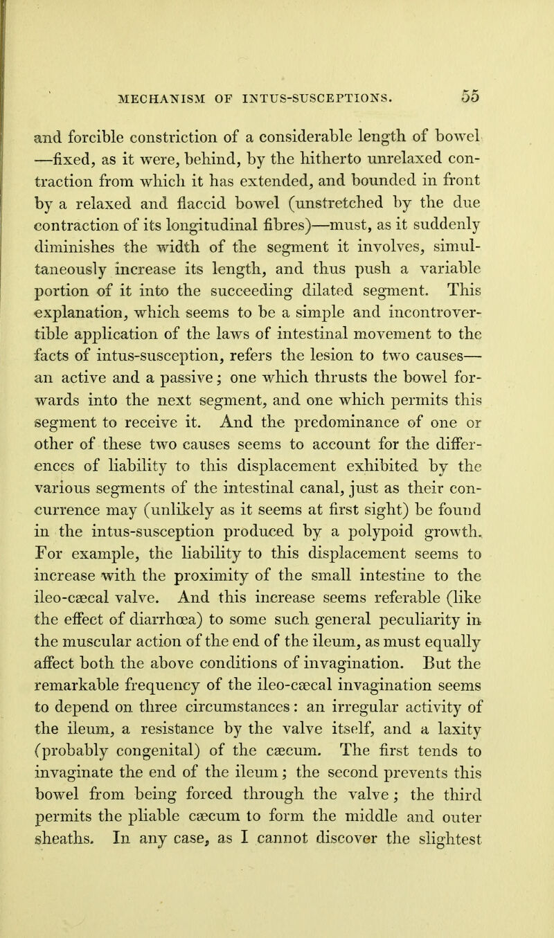 and forcible constriction of a considerable length of bowel —fixed, as it were, behind, by the hitherto unrelaxed con- traction from which it has extended, and bounded in front by a relaxed and flaccid bowel (unstretched by the due contraction of its longitudinal fibres)—must, as it suddenly diminishes the width of the segment it involves, simul- taneously increase its length, and thus push a variable portion of it into the succeeding dilated segment. This explanation, which seems to be a simple and incontrover- tible application of the laws of intestinal movement to the facts of intus-susception, refers the lesion to two causes— an active and a passive; one which thrusts the bowel for- wards into the next segment, and one which permits this segment to receive it. And the predominance of one or other of these two causes seems to account for the differ- ences of liability to this displacement exhibited by the various segments of the intestinal canal, just as their con- currence may (unlikely as it seems at first sight) be found in the intus-susception produced by a polypoid growth. For example, the liability to this displacement seems to increase with the proximity of the sm^all intestine to the ileo-caecal valve. And this increase seems referable (like the effect of diarrhoea) to some such general peculiarity in the muscular action of the end of the ileum, as must equally affect both the above conditions of invagination. But the remarkable frequency of the ileo-csecal invagination seems to depend on three circumstances: an irregnlar activity of the ileum, a resistance by the valve itself, and a laxity (probably congenital) of the caecum. The first tends to invaginate the end of the ileum; the second prevents this bowel from being forced through the valve ; the third permits the pliable caecum to form the middle and outer sheaths. In any case^ as I cannot discover the slightest