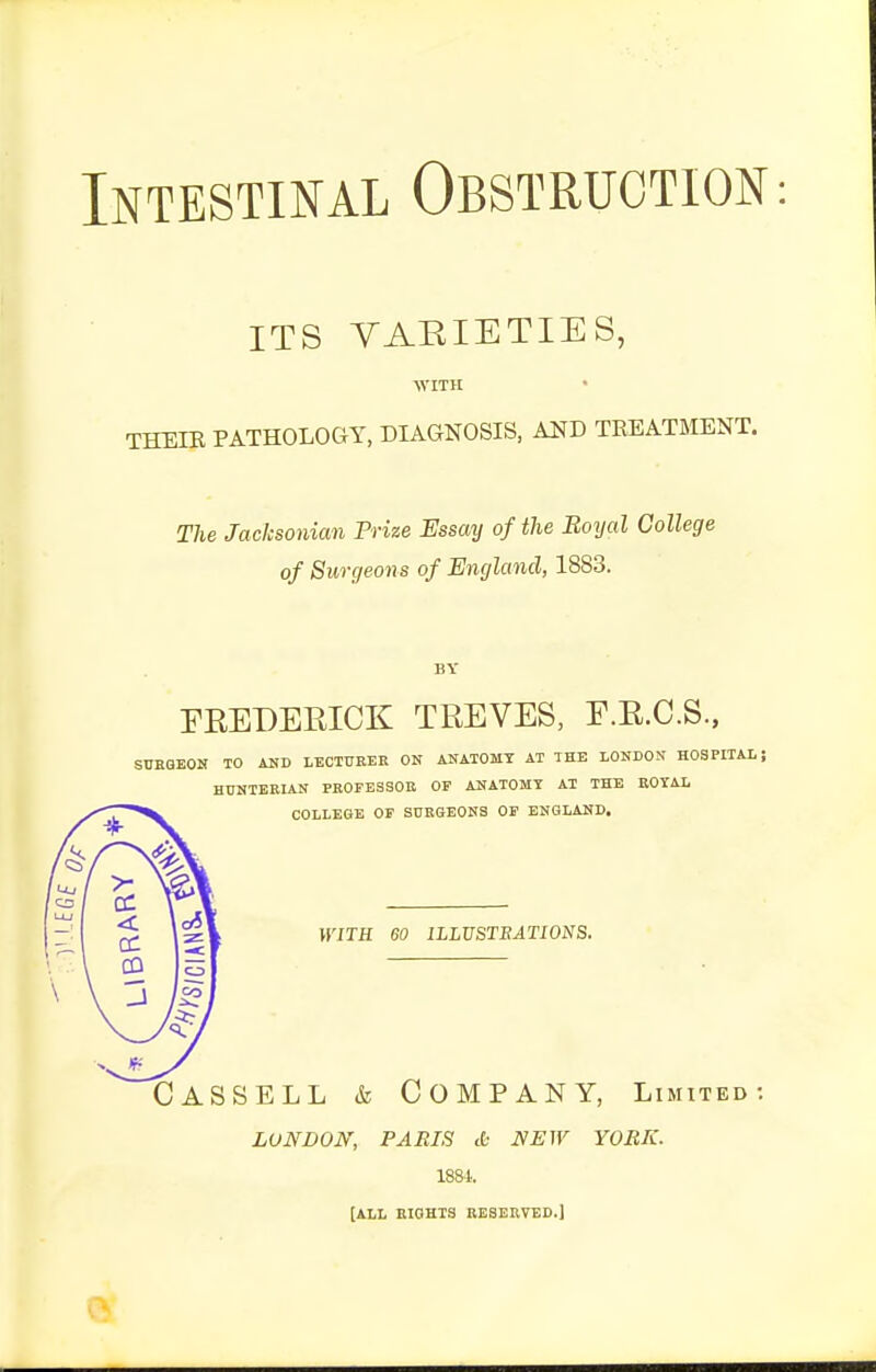 Intestinal Obstruction ITS VARIETIES, WITH THEIE PATHOLOGY, DIAGNOSIS, AND TEEATMENT. The Jacksonian Prize Essay of the Boijal College of Surgeons of England, 1883. BY rREDERICK TREVES, E.E.C.S., SCEQEON TO AHD LBCTUEER ON ANATOMY AT THE LONDON HOSPITAL; HUNTEBIAN FBOFESSOB OP ANATOMY AT THE ROYAL COLLEGE OF SURGEONS OP ENGLAND. WITH 60 ILLUSTRATIONS. CASSELL & Company, Limited: LONDON, PARIS <fc NEW YORK. 1884. [ALL EIGHTS RESERVED.]