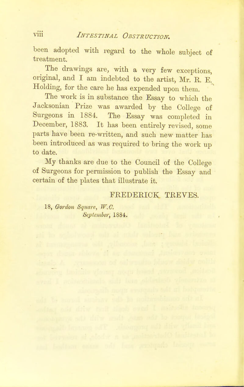 been adopted with regard to the whole subject of treatment. ^ The drawings are, with a very few exceptions, original, and I am indebted to the artist, Mr. R. E. Holding, for the care he has expended upon them. The work is in substance the Essay to which the Jacksonian Prize was awarded by the College of Surgeons in 1884. The Essay was completed in December, 1883. It has been entirely revised, some parts have been re-wi-itten, and such new matter has been introduced as was required to bring the work up to date. My thanks are due to the Council of the College of Surgeons for permission to publish the Essay and certain of the plates that illustrate it. FREDERICK TREVES. 18, Gordon Square, W.C. Seplemher, 1884.